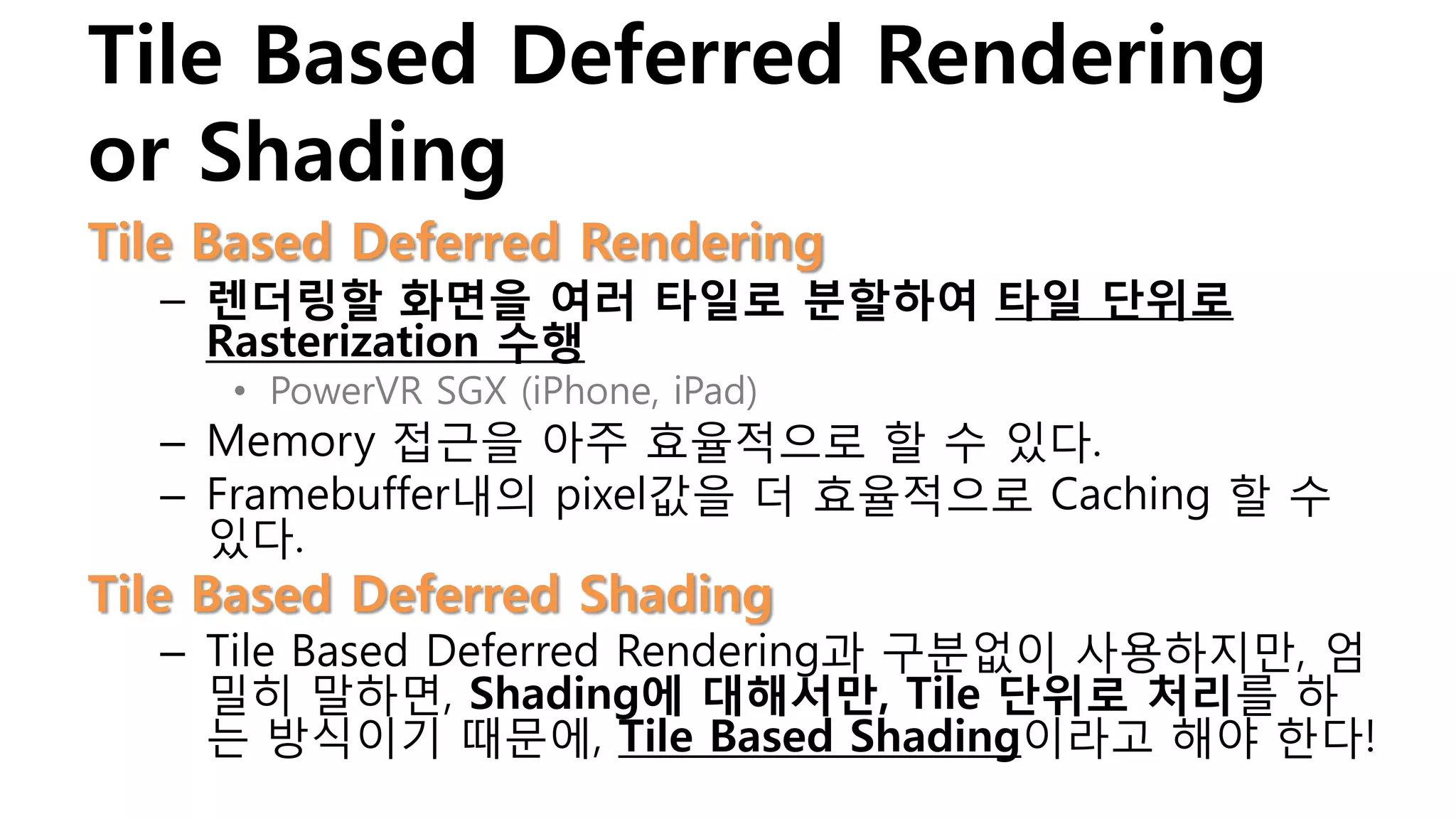 Tile Based Deferred Rendering
or Shading
Tile Based Deferred Rendering
  – 렌더링할 화면을 여러 타일로 분할하여 타일 단위로
    Rasterization 수행
     • PowerVR SGX (iPhone, iPad)
  – Memory 접근을 아주 효율적으로 할 수 있다.
  – Framebuffer내의 pixel값을 더 효율적으로 Caching 할 수
    있다.
Tile Based Deferred Shading
  – Tile Based Deferred Rendering과 구분없이 사용하지만, 엄
    밀히 말하면, Shading에 대해서만, Tile 단위로 처리를 하
    는 방식이기 때문에, Tile Based Shading이라고 해야 한다!
 