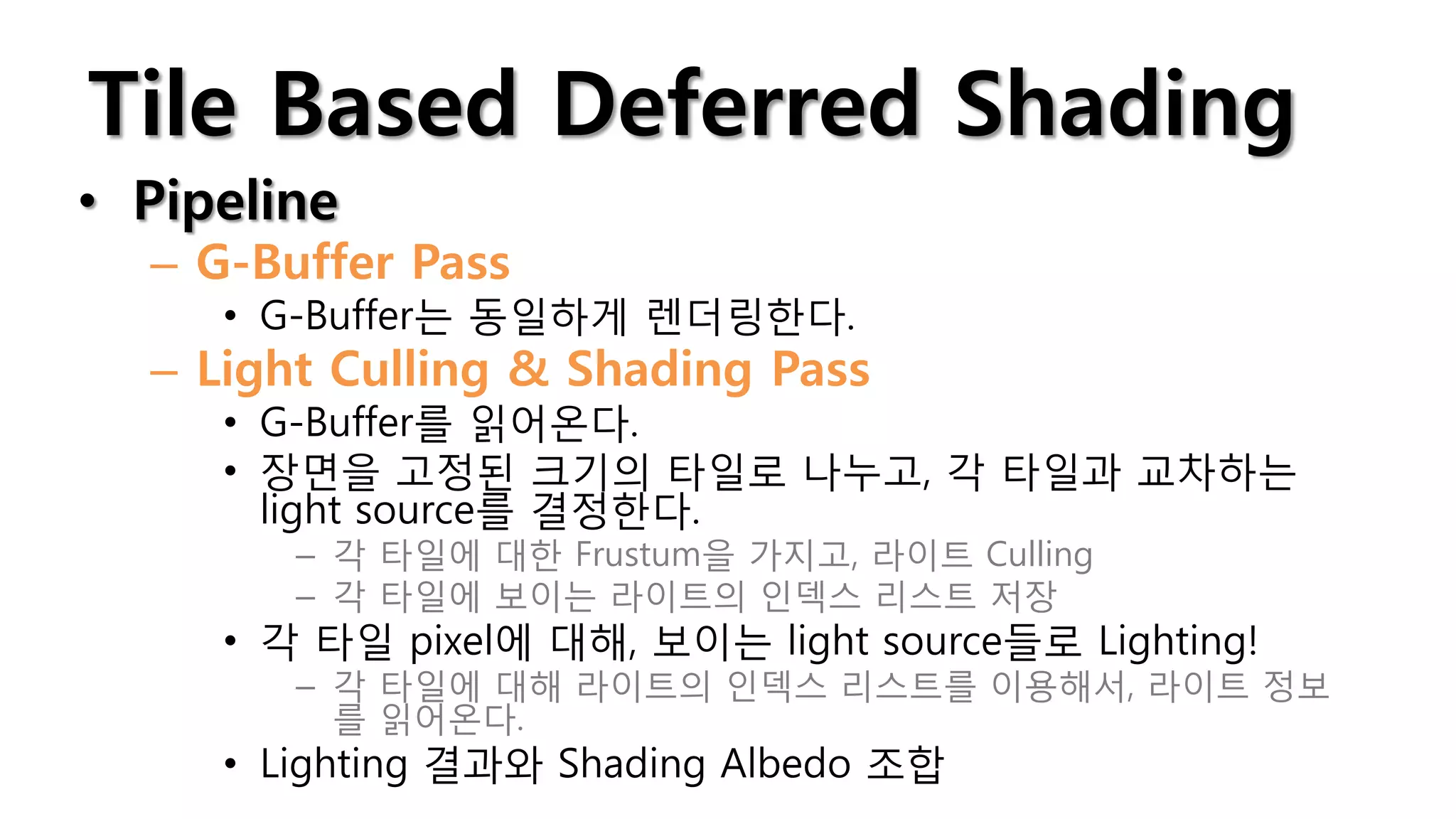 Tile Based Deferred Shading
• Pipeline
  – G-Buffer Pass
     • G-Buffer는 동일하게 렌더링한다.
  – Light Culling & Shading Pass
     • G-Buffer를 읽어온다.
     • 장면을 고정된 크기의 타일로 나누고, 각 타일과 교차하는
       light source를 결정한다.
        – 각 타일에 대한 Frustum을 가지고, 라이트 Culling
        – 각 타일에 보이는 라이트의 인덱스 리스트 저장
     • 각 타일 pixel에 대해, 보이는 light source들로 Lighting!
        – 각 타일에 대해 라이트의 인덱스 리스트를 이용해서, 라이트 정보
          를 읽어온다.
     • Lighting 결과와 Shading Albedo 조합
 