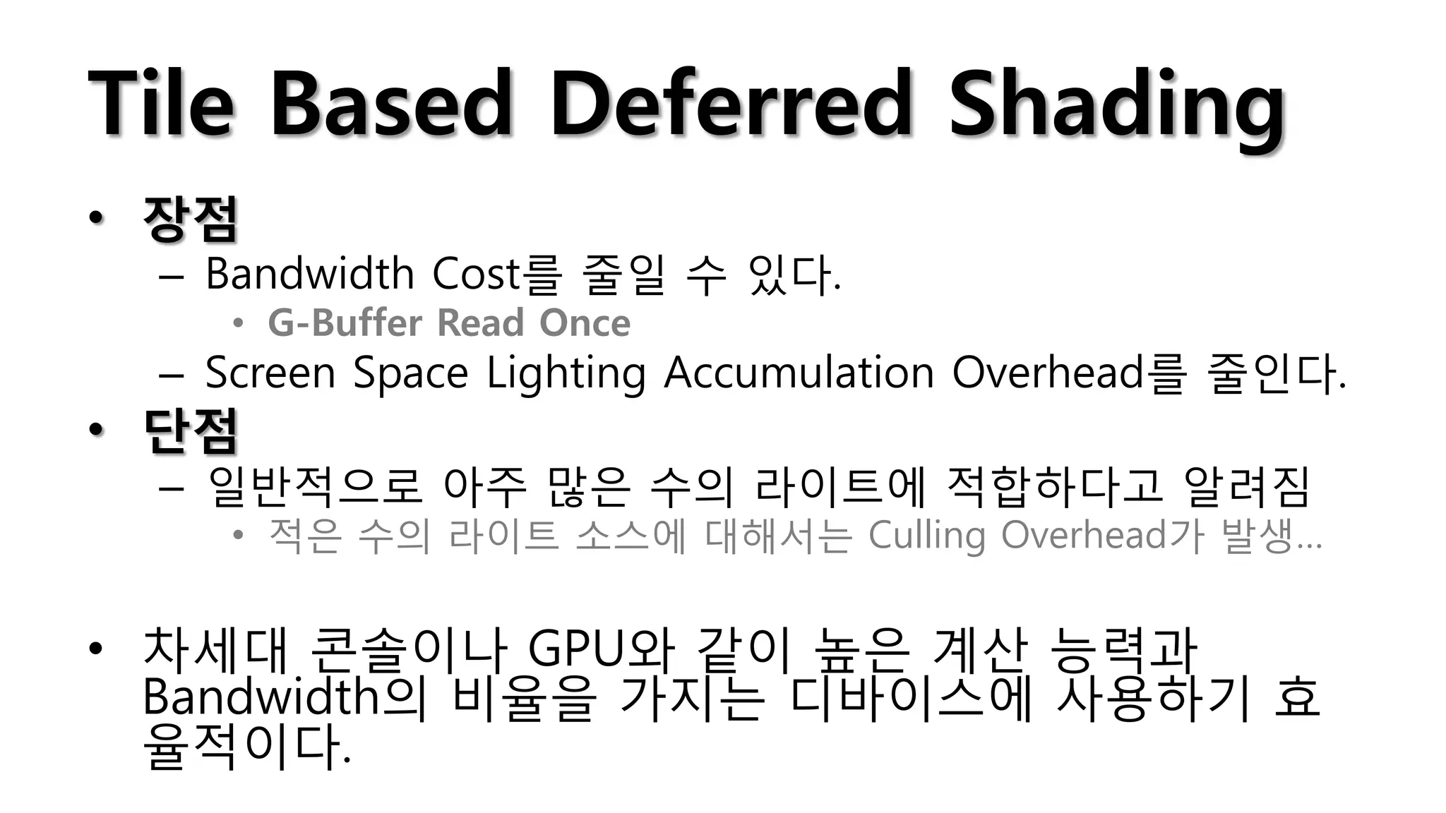 Tile Based Deferred Shading
• 장점
 – Bandwidth Cost를 줄일 수 있다.
    • G-Buffer Read Once
 – Screen Space Lighting Accumulation Overhead를 줄인다.
• 단점
 – 일반적으로 아주 많은 수의 라이트에 적합하다고 알려짐
    • 적은 수의 라이트 소스에 대해서는 Culling Overhead가 발생…


• 차세대 콘솔이나 GPU와 같이 높은 계산 능력과
  Bandwidth의 비율을 가지는 디바이스에 사용하기 효
  율적이다.
 