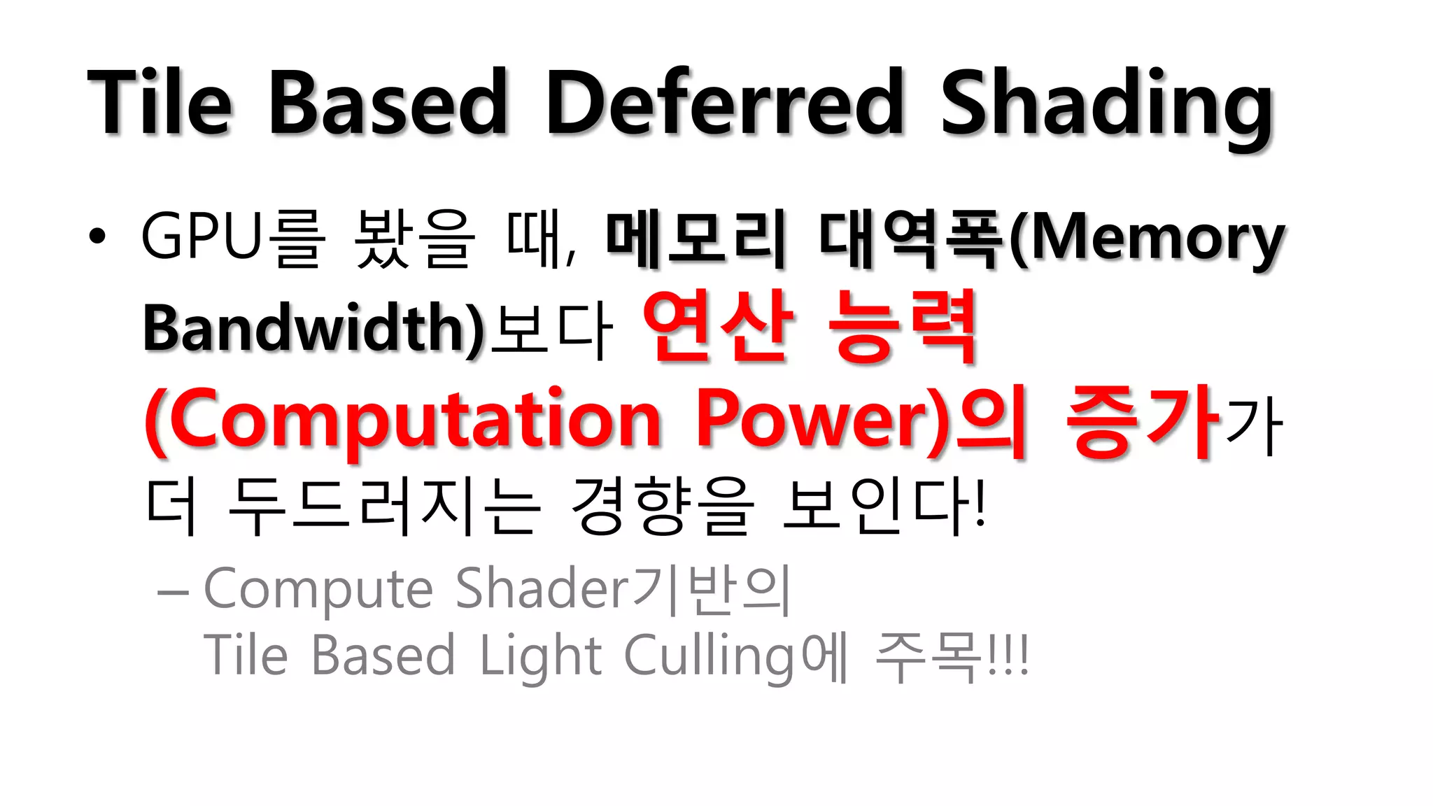 Tile Based Deferred Shading
• GPU를 봤을 때, 메모리 대역폭(Memory
  Bandwidth)보다 연산 능력
  (Computation Power)의 증가가
  더 두드러지는 경향을 보인다!
 – Compute Shader기반의
   Tile Based Light Culling에 주목!!!
 