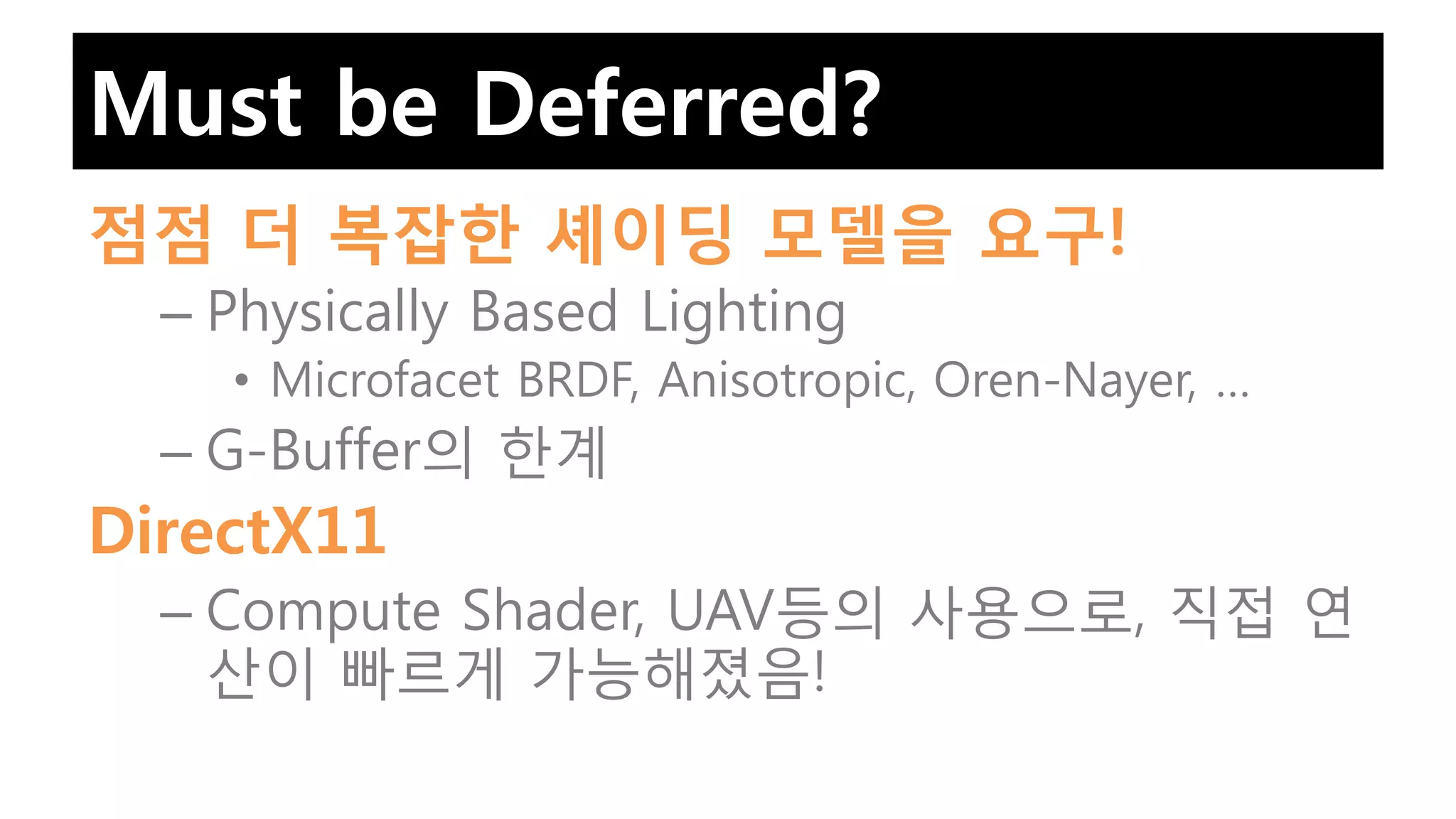 Must be Deferred?
점점 더 복잡한 셰이딩 모델을 요구!
  – Physically Based Lighting
    • Microfacet BRDF, Anisotropic, Oren-Nayer, …
  – G-Buffer의 한계
DirectX11
  – Compute Shader, UAV등의 사용으로, 직접 연
    산이 빠르게 가능해졌음!
 