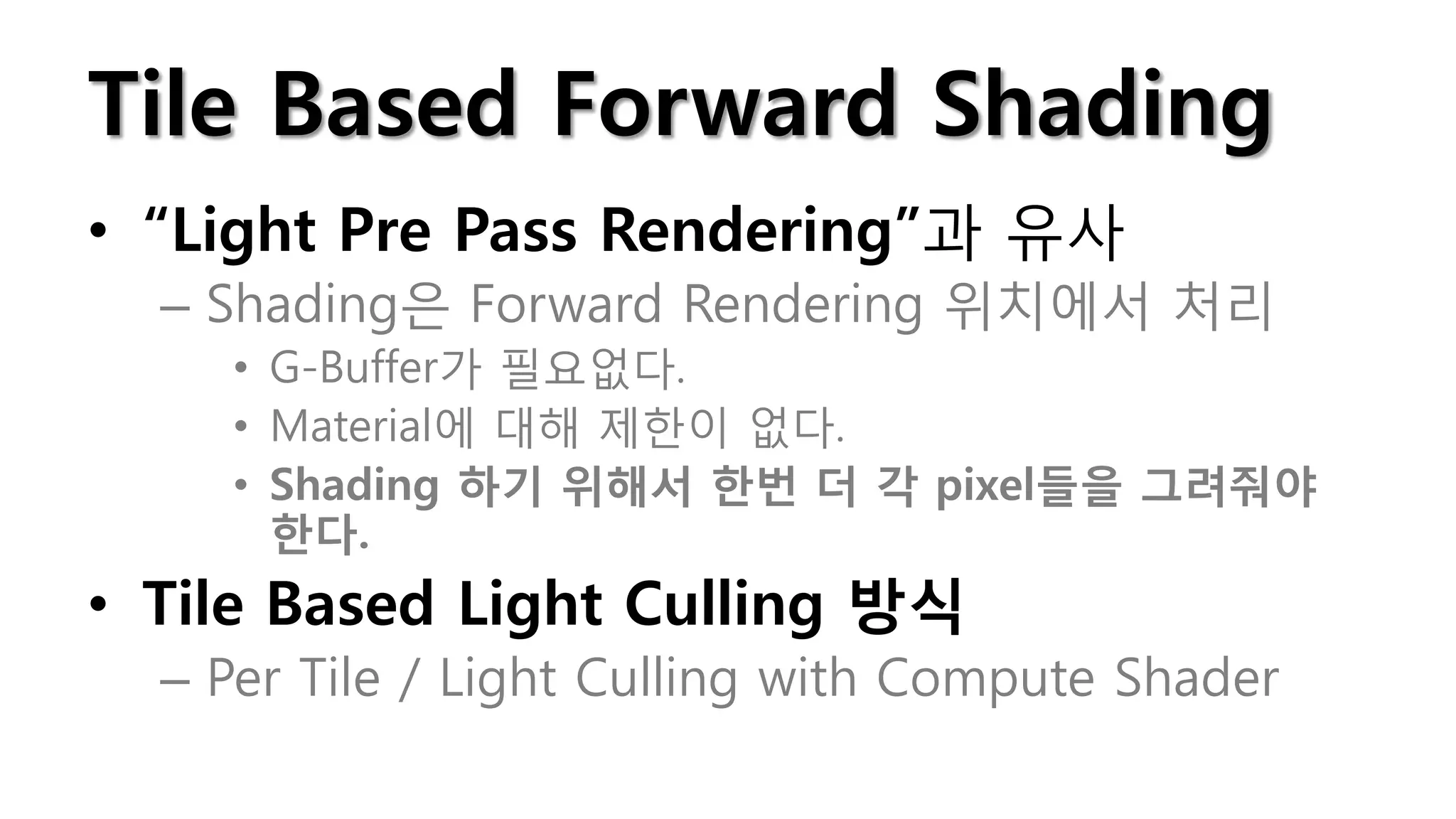 Tile Based Forward Shading
• “Light Pre Pass Rendering”과 유사
  – Shading은 Forward Rendering 위치에서 처리
    • G-Buffer가 필요없다.
    • Material에 대해 제한이 없다.
    • Shading 하기 위해서 한번 더 각 pixel들을 그려줘야
      한다.
• Tile Based Light Culling 방식
  – Per Tile / Light Culling with Compute Shader
 
