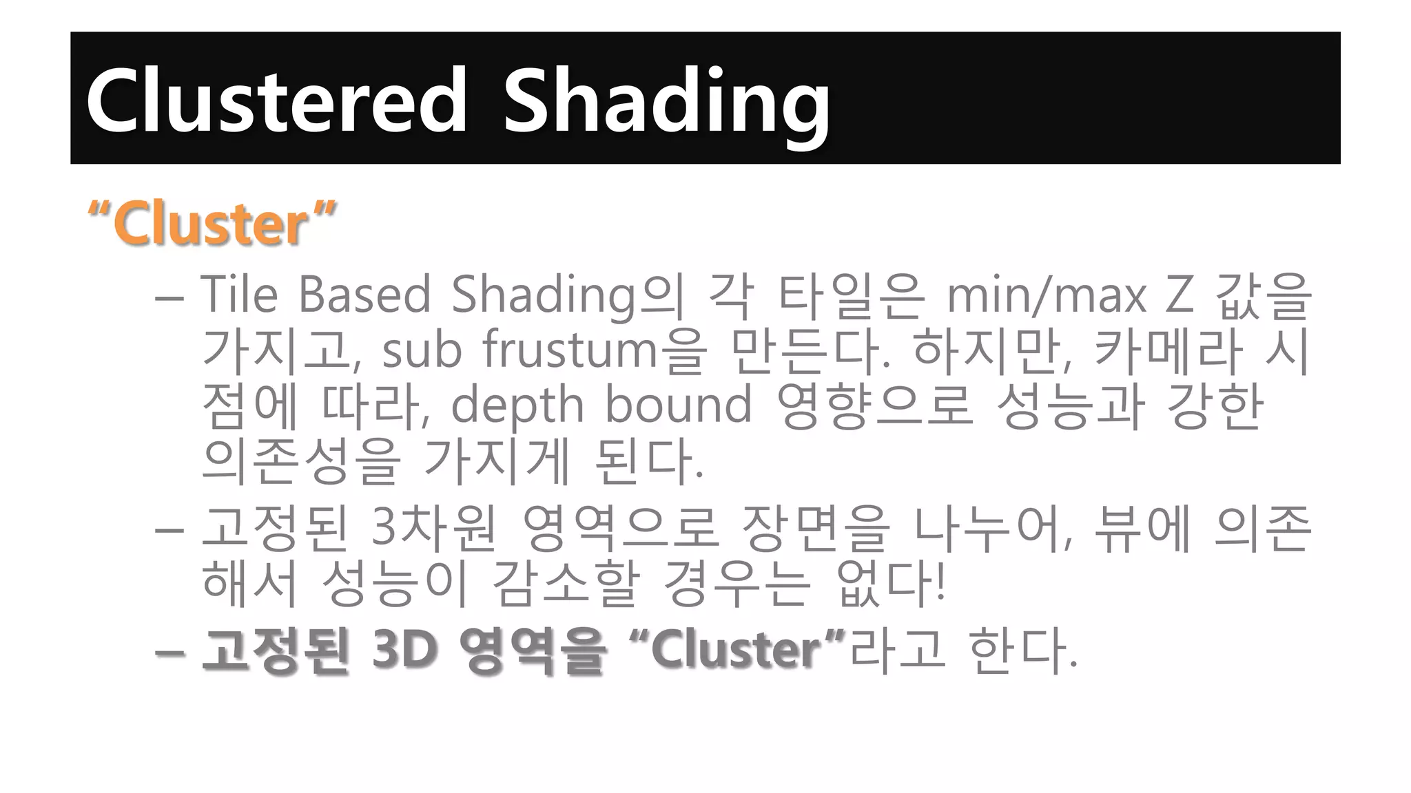 Clustered Shading
“Cluster”
  – Tile Based Shading의 각 타일은 min/max Z 값을
    가지고, sub frustum을 만든다. 하지만, 카메라 시
    점에 따라, depth bound 영향으로 성능과 강한
    의존성을 가지게 된다.
  – 고정된 3차원 영역으로 장면을 나누어, 뷰에 의존
    해서 성능이 감소할 경우는 없다!
  – 고정된 3D 영역을 “Cluster”라고 한다.
 