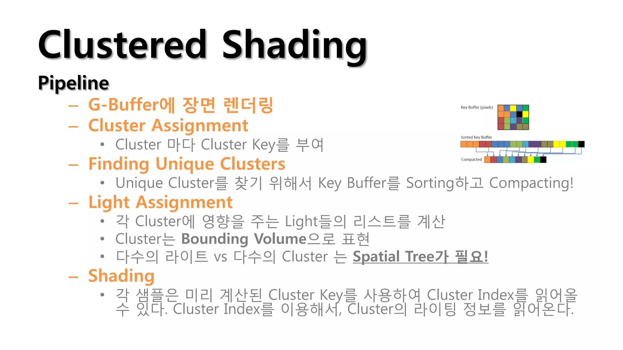 Clustered Shading
Pipeline
   – G-Buffer에 장면 렌더링
   – Cluster Assignment
      • Cluster 마다 Cluster Key를 부여
   – Finding Unique Clusters
      • Unique Cluster를 찾기 위해서 Key Buffer를 Sorting하고 Compacting!
   – Light Assignment
      • 각 Cluster에 영향을 주는 Light들의 리스트를 계산
      • Cluster는 Bounding Volume으로 표현
      • 다수의 라이트 vs 다수의 Cluster 는 Spatial Tree가 필요!
   – Shading
      • 각 샘플은 미리 계산된 Cluster Key를 사용하여 Cluster Index를 읽어올
        수 있다. Cluster Index를 이용해서, Cluster의 라이팅 정보를 읽어온다.
 