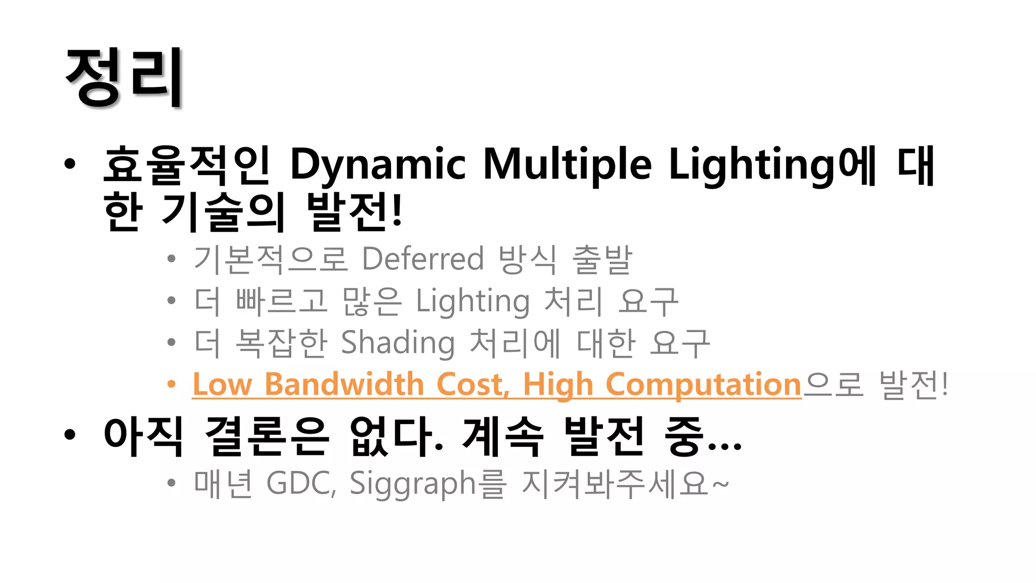 정리
• 효율적인 Dynamic Multiple Lighting에 대
  한 기술의 발전!
    •   기본적으로 Deferred 방식 출발
    •   더 빠르고 많은 Lighting 처리 요구
    •   더 복잡한 Shading 처리에 대한 요구
    •   Low Bandwidth Cost, High Computation으로 발전!
• 아직 결론은 없다. 계속 발전 중…
    • 매년 GDC, Siggraph를 지켜봐주세요~
 