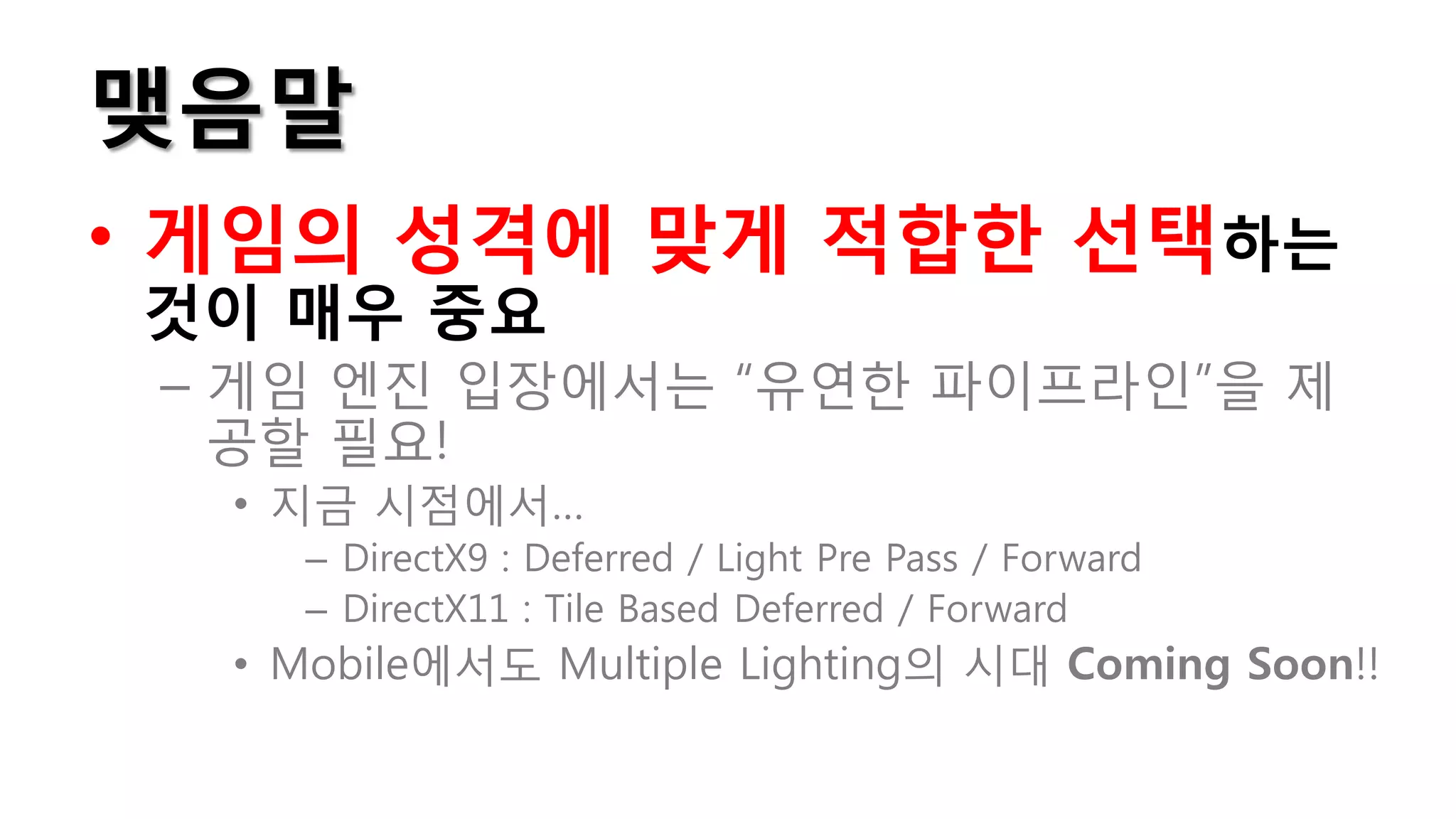 맺음말
• 게임의 성격에 맞게 적합한 선택하는
것이 매우 중요
 – 게임 엔진 입장에서는 “유연한 파이프라인”을 제
   공할 필요!
  • 지금 시점에서…
    – DirectX9 : Deferred / Light Pre Pass / Forward
    – DirectX11 : Tile Based Deferred / Forward
  • Mobile에서도 Multiple Lighting의 시대 Coming Soon!!
 