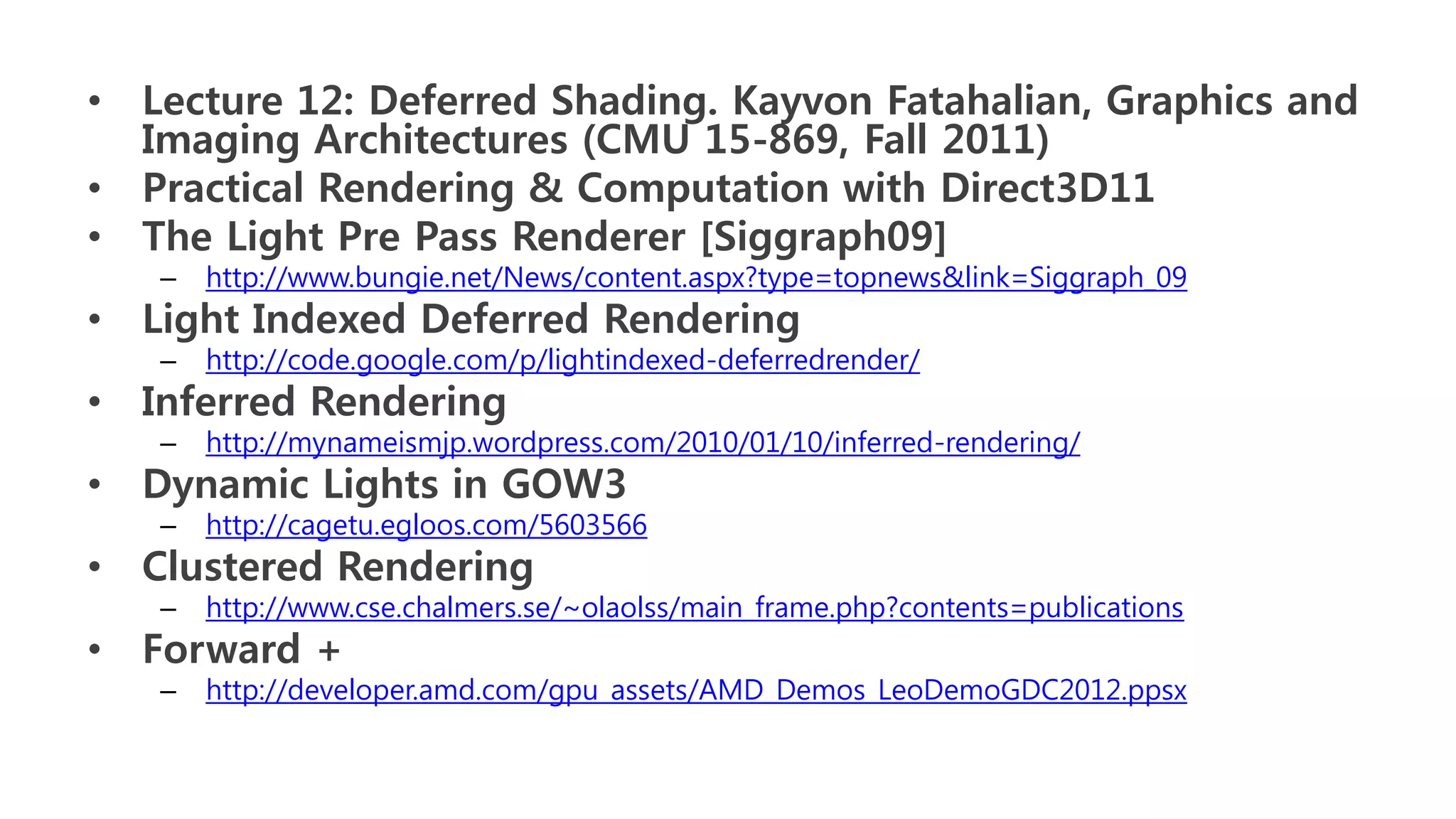 • Lecture 12: Deferred Shading. Kayvon Fatahalian, Graphics and
  Imaging Architectures (CMU 15-869, Fall 2011)
• Practical Rendering & Computation with Direct3D11
• The Light Pre Pass Renderer [Siggraph09]
   –   http://www.bungie.net/News/content.aspx?type=topnews&link=Siggraph_09
• Light Indexed Deferred Rendering
   –   http://code.google.com/p/lightindexed-deferredrender/
• Inferred Rendering
   –   http://mynameismjp.wordpress.com/2010/01/10/inferred-rendering/
• Dynamic Lights in GOW3
   –   http://cagetu.egloos.com/5603566
• Clustered Rendering
   –   http://www.cse.chalmers.se/~olaolss/main_frame.php?contents=publications
• Forward +
   –   http://developer.amd.com/gpu_assets/AMD_Demos_LeoDemoGDC2012.ppsx
 