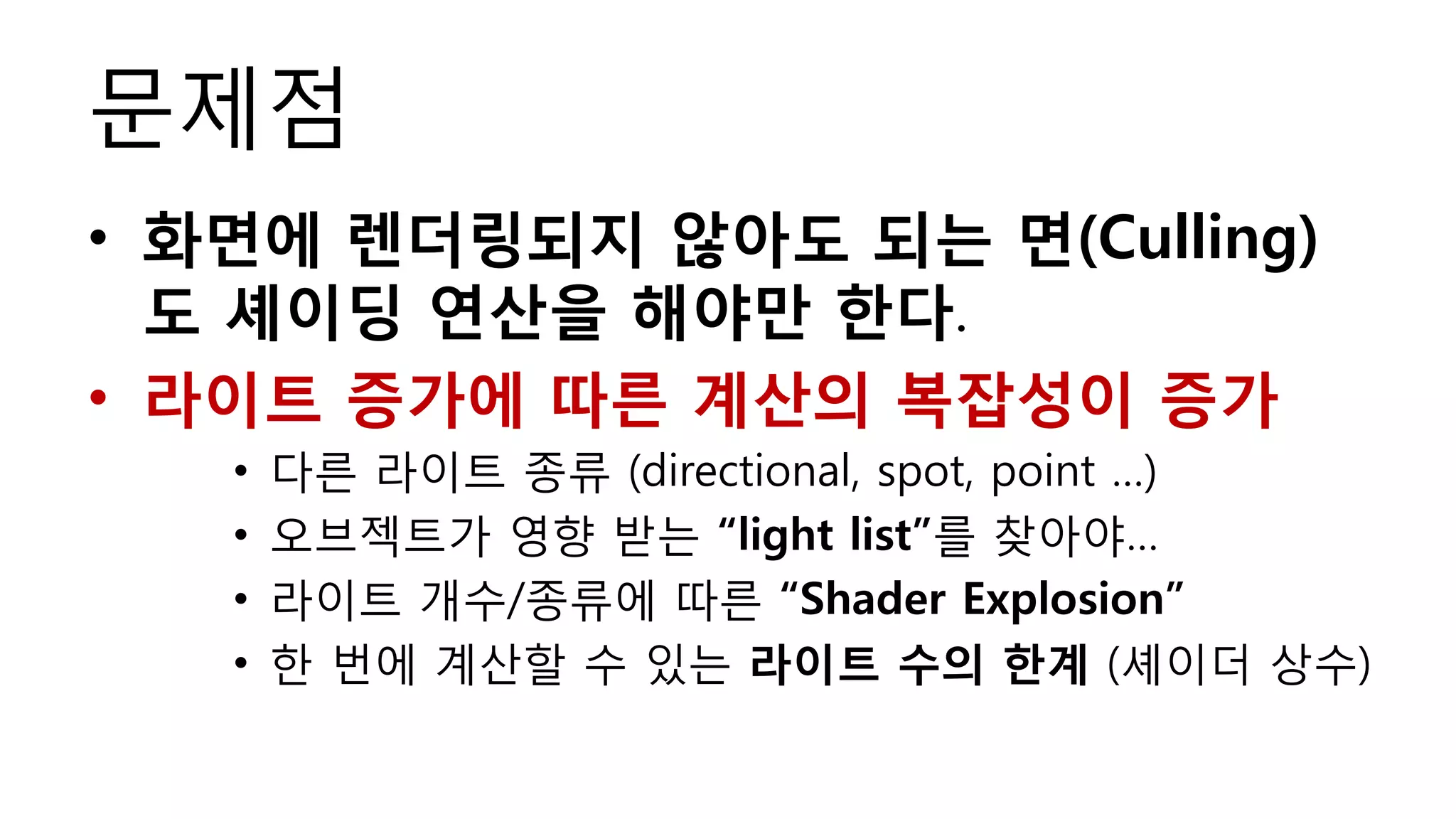 문제점
• 화면에 렌더링되지 않아도 되는 면(Culling)
  도 셰이딩 연산을 해야만 한다.
• 라이트 증가에 따른 계산의 복잡성이 증가
   •   다른 라이트 종류 (directional, spot, point …)
   •   오브젝트가 영향 받는 “light list”를 찾아야…
   •   라이트 개수/종류에 따른 “Shader Explosion”
   •   한 번에 계산할 수 있는 라이트 수의 한계 (셰이더 상수)
 
