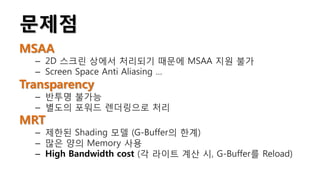 문제점
MSAA
  – 2D 스크린 상에서 처리되기 때문에 MSAA 지원 불가
  – Screen Space Anti Aliasing …
Transparency
  – 반투명 불가능
  – 별도의 포워드 렌더링으로 처리
MRT
  – 제한된 Shading 모델 (G-Buffer의 한계)
  – 많은 양의 Memory 사용
  – High Bandwidth cost (각 라이트 계산 시, G-Buffer를 Reload)
 
