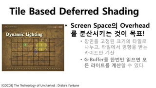 Tile Based Deferred Shading
                                           • Screen Space의 Overhead
                                             를 분산시키는 것이 목표!
                                                        • 장면을 고정된 크기의 타일로
                                                          나누고, 타일에서 영향을 받는
                                                          라이트만 계산
                                                        • G-Buffer를 한번만 읽으면 모
                                                          든 라이트를 계산할 수 있다.



[GDC08] The Technology of Uncharted : Drake’s Fortune
 