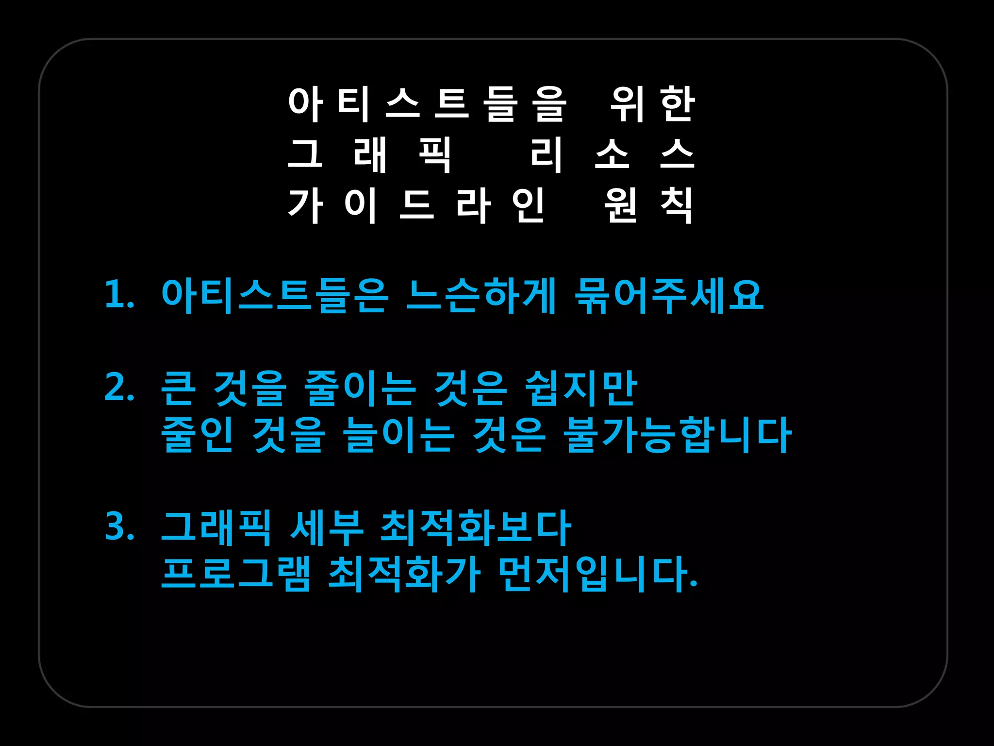 아티스트들을 위한
     그 래 픽   리 소 스
     가 이 드 라 인 원 칙

1. 아티스트들은 느슨하게 묶어주세요

2. 큰 겂을 줄이는 겂은 쉽지맊
   줄인 겂을 늘이는 겂은 불가능합니다

3. 그래픽 세부 최적화보다
   프로그램 최적화가 먼저입니다.
 