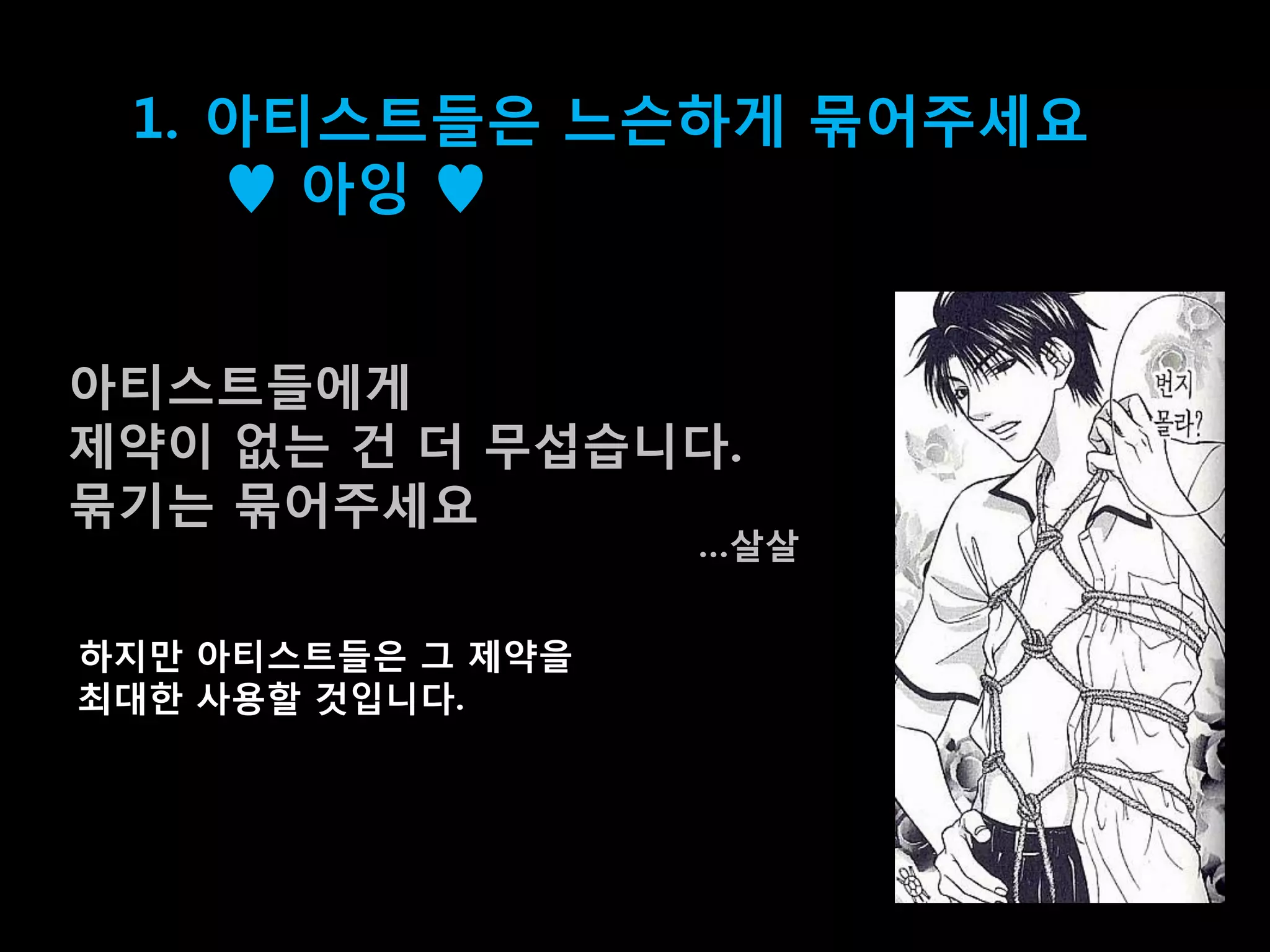 1. 아티스트들은 느슨하게 묶어주세요
    ♥ 아잉 ♥


아티스트들에게
제약이 없는 건 더 무섭습니다.
묶기는 묶어주세요
                   …살살


하지맊 아티스트들은 그 제약을
최대한 사용할 겂입니다.
 