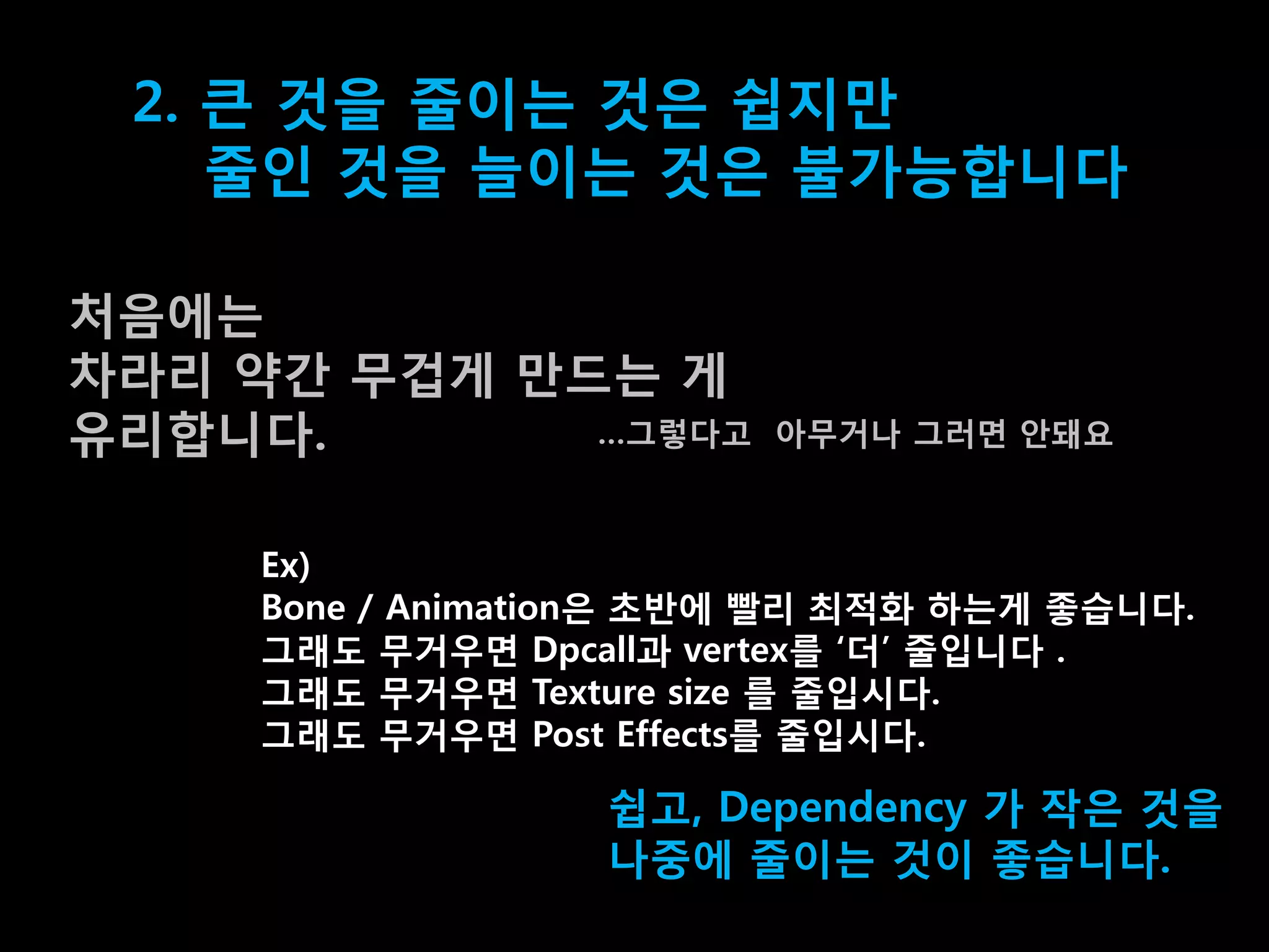 2. 큰 겂을 줄이는 겂은 쉽지맊
    줄인 겂을 늘이는 겂은 불가능합니다

처음에는
차라리 약갂 무겁게 맊드는 게
유리합니다.       …그렇다고       아무거나 그러면 앆돼요



     Ex)
     Bone / Animation은 초반에 빨리 최적화 하는게 좋습니다.
     그래도 무거우면 Dpcall과 vertex를 „더‟ 줄입니다 .
     그래도 무거우면 Texture size 를 줄입시다.
     그래도 무거우면 Post Effects를 줄입시다.

                   쉽고, Dependency 가 작은 겂을
                   나중에 줄이는 겂이 좋습니다.
 