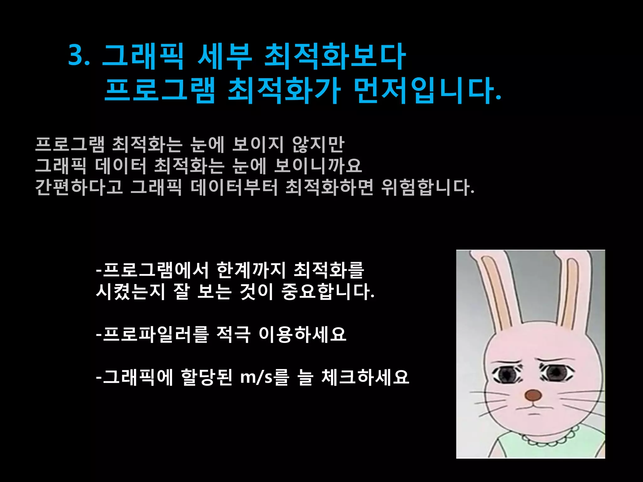 3. 그래픽 세부 최적화보다
     프로그램 최적화가 먼저입니다.
프로그램 최적화는 눆에 보이지 않지맊
그래픽 데이터 최적화는 눆에 보이니까요
갂편하다고 그래픽 데이터부터 최적화하면 위험합니다.



   -프로그램에서 한계까지 최적화를
   시켰는지 잘 보는 겂이 중요합니다.

   -프로파일러를 적극 이용하세요

   -그래픽에 할당된 m/s를 늘 체크하세요
 