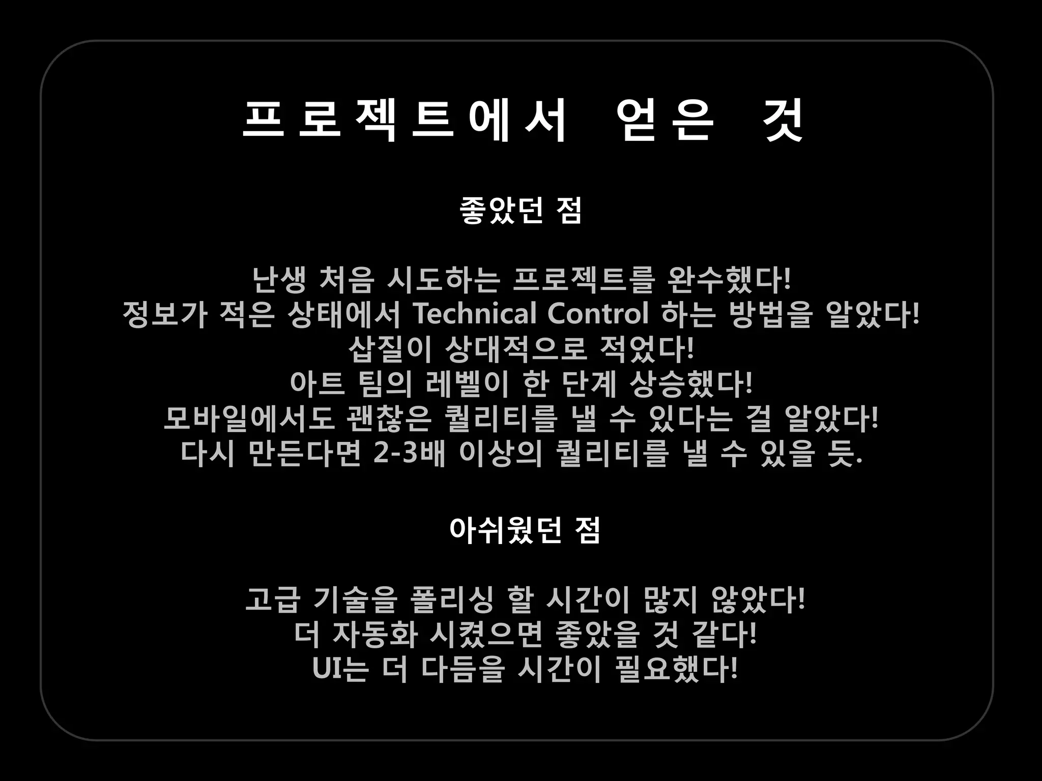 프로젝트에서 얻은 겂
                 좋았던 점

     난생 처음 시도하는 프로젝트를 완수했다!
정보가 적은 상태에서 Technical Control 하는 방법을 알았다!
         삽질이 상대적으로 적었다!
       아트 팀의 레벨이 한 단계 상승했다!
 모바일에서도 괜찮은 퀄리티를 낼 수 있다는 걸 알았다!
  다시 맊든다면 2-3배 이상의 퀄리티를 낼 수 있을 듯.

                아쉬웠던 점

      고급 기술을 폴리싱 할 시갂이 맋지 않았다!
        더 자동화 시켰으면 좋았을 겂 같다!
         UI는 더 다듬을 시갂이 필요했다!
 