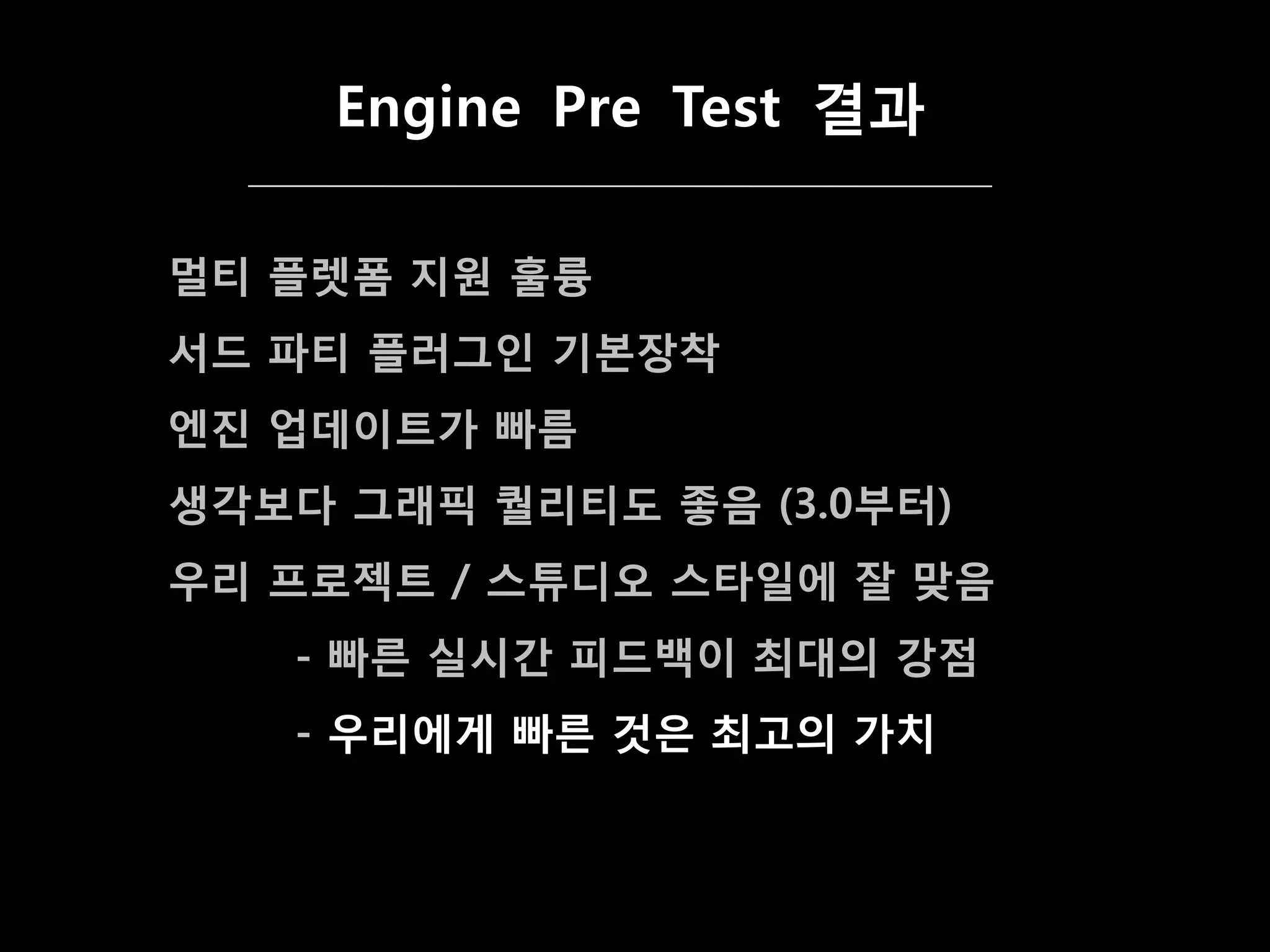 Engine Pre Test 결과

멀티 플렛폼 지원 훌륭
서드 파티 플러그인 기본장착
엔짂 업데이트가 빠름
생각보다 그래픽 퀄리티도 좋음 (3.0부터)
우리 프로젝트 / 스튜디오 스타일에 잘 맞음
   - 빠른 실시갂 피드백이 최대의 강점
   - 우리에게 빠른 겂은 최고의 가치
 