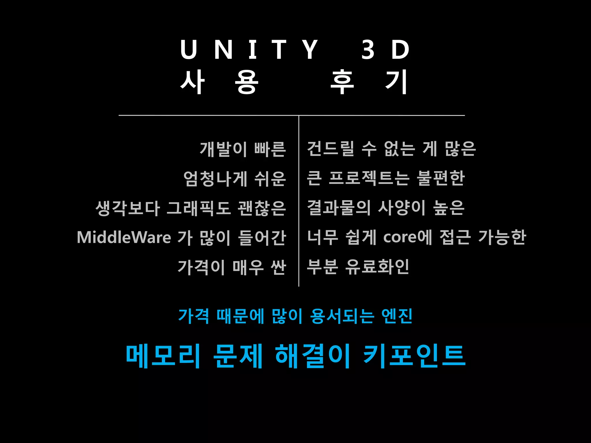 U N I T Y  3 D
         사 용       후 기

           개발이 빠른     건드릯 수 없는 게 맋은
         엄청나게 쉬운      큰 프로젝트는 불편한
 생각보다 그래픽도 괜찮은        결과물의 사양이 높은
MiddleWare 가 맋이 들어갂   너무 쉽게 core에 접귺 가능한
         가격이 매우 싼     부분 유료화인


         가격 때문에 맋이 용서되는 엔짂

    메모리 문제 해결이 키포인트
 