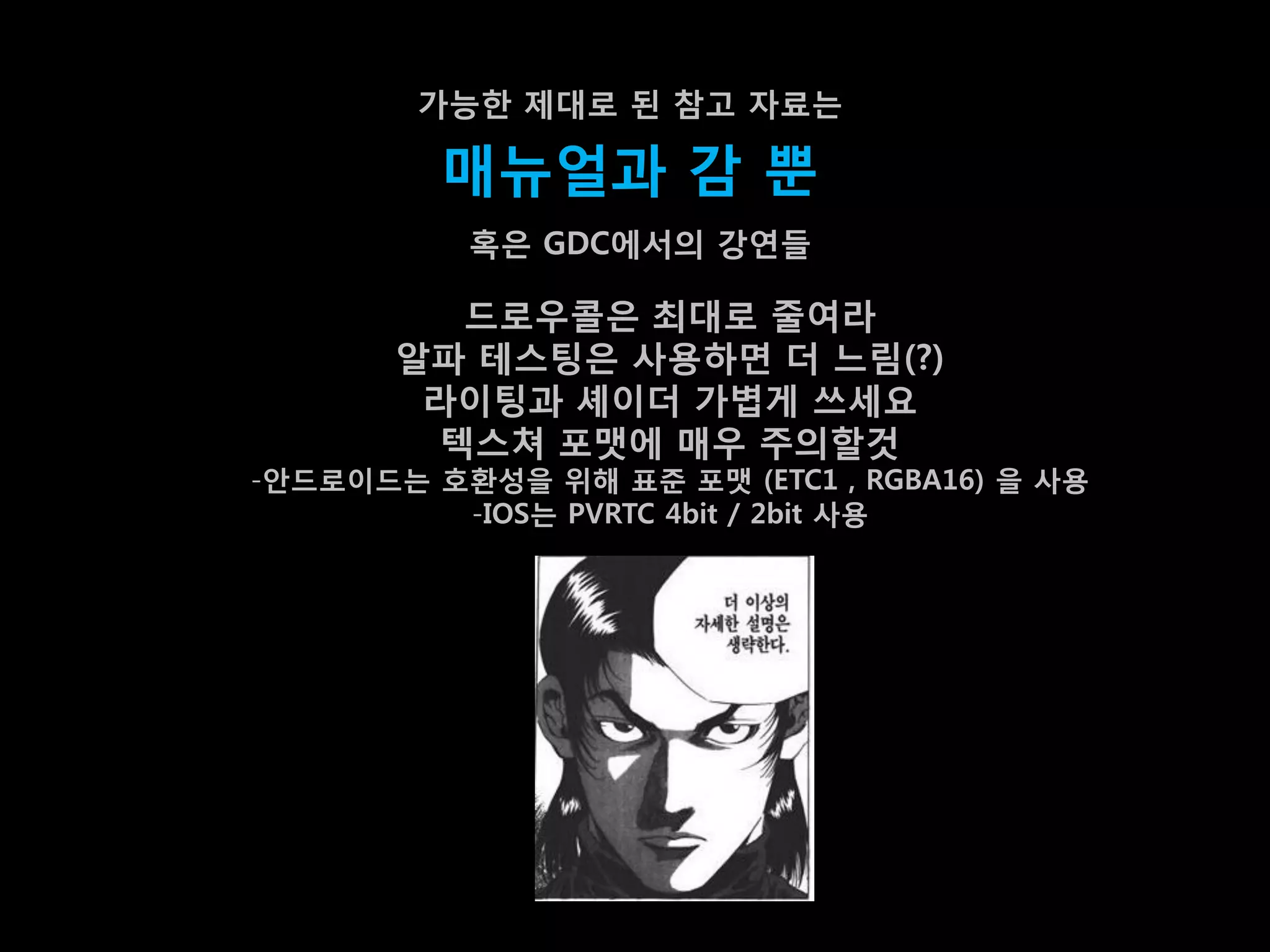 가능한 제대로 된 참고 자료는

         매뉴얼과 감 뿐
          혹은 GDC에서의 강연들

         드로우콜은 최대로 줄여라
       알파 테스팅은 사용하면 더 느린(?)
        라이팅과 셰이더 가볍게 쓰세요
        텍스쳐 포맷에 매우 주의할겂
-앆드로이드는 호홖성을 위해 표준 포맷 (ETC1 , RGBA16) 을 사용
         -IOS는 PVRTC 4bit / 2bit 사용
 