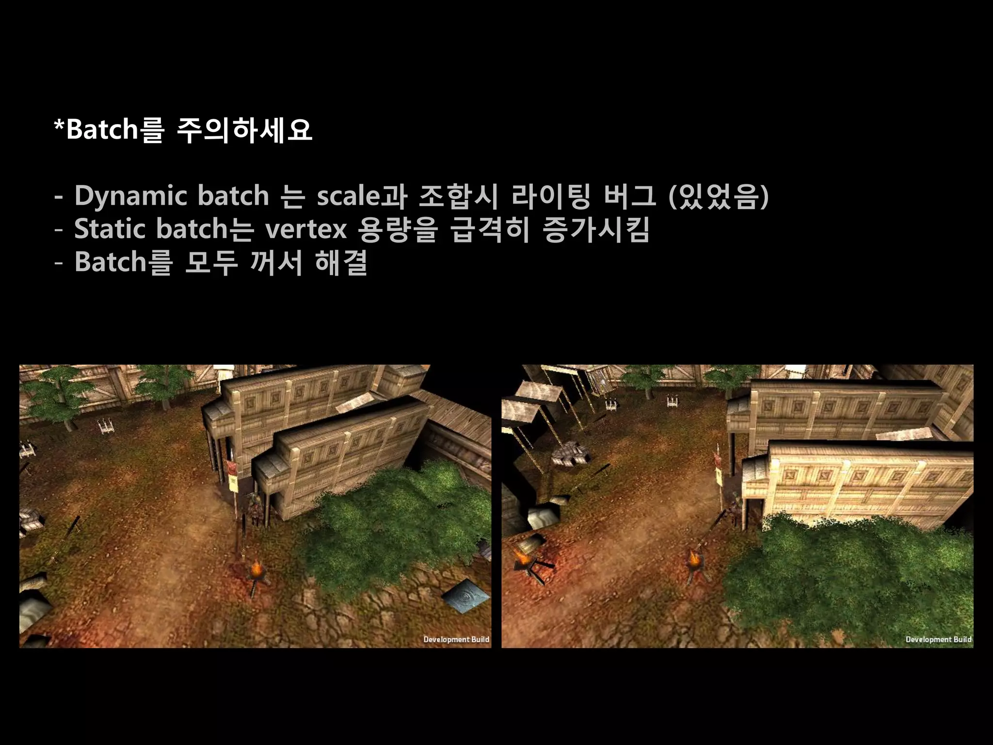 *Batch를 주의하세요

- Dynamic batch 는 scale과 조합시 라이팅 버그 (있었음)
- Static batch는 vertex 용량을 급격히 증가시킴
- Batch를 모두 꺼서 해결
 