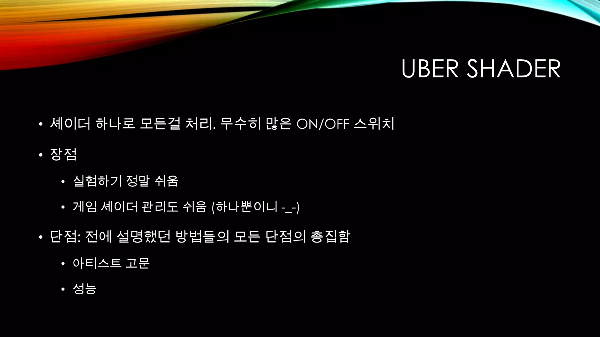 UBER SHADER
• 셰이더 하나로 모든걸 처리. 무수히 많은 ON/OFF 스위치
• 장점
• 실험하기 정말 쉬움
• 게임 셰이더 관리도 쉬움 (하나뿐이니 -_-)
• 단점: 전에 설명했던 방법들의 모든 단점의 총집함
• 아티스트 고문
• 성능
 