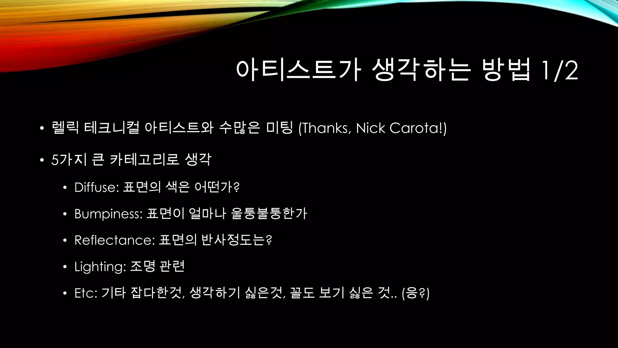 아티스트가 생각하는 방법 1/2
• 렐릭 테크니컬 아티스트와 수많은 미팅 (Thanks, Nick Carota!)
• 5가지 큰 카테고리로 생각
• Diffuse: 표면의 색은 어떤가?
• Bumpiness: 표면이 얼마나 울퉁불퉁한가
• Reflectance: 표면의 반사정도는?
• Lighting: 조명 관련
• Etc: 기타 잡다한것, 생각하기 싫은것, 꼴도 보기 싫은 것.. (응?)
 