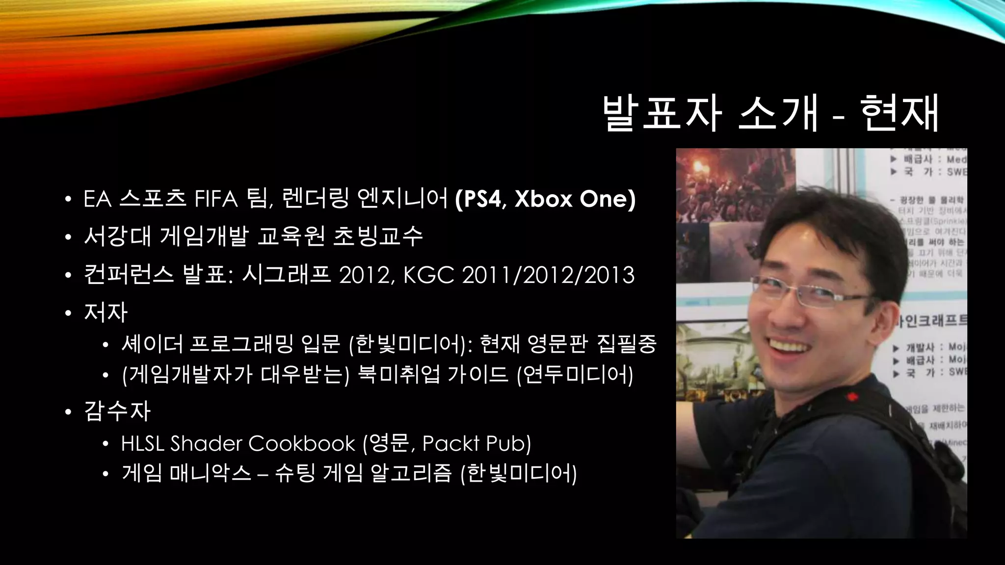 발표자 소개 - 현재
• EA 스포츠 FIFA 팀, 렌더링 엔지니어 (PS4, Xbox One)
• 서강대 게임개발 교육원 초빙교수
• 컨퍼런스 발표: 시그래프 2012, KGC 2011/2012/2013
• 저자
• 셰이더 프로그래밍 입문 (한빛미디어): 현재 영문판 집필중
• (게임개발자가 대우받는) 북미취업 가이드 (연두미디어)
• 감수자
• HLSL Shader Cookbook (영문, Packt Pub)
• 게임 매니악스 – 슈팅 게임 알고리즘 (한빛미디어)
 