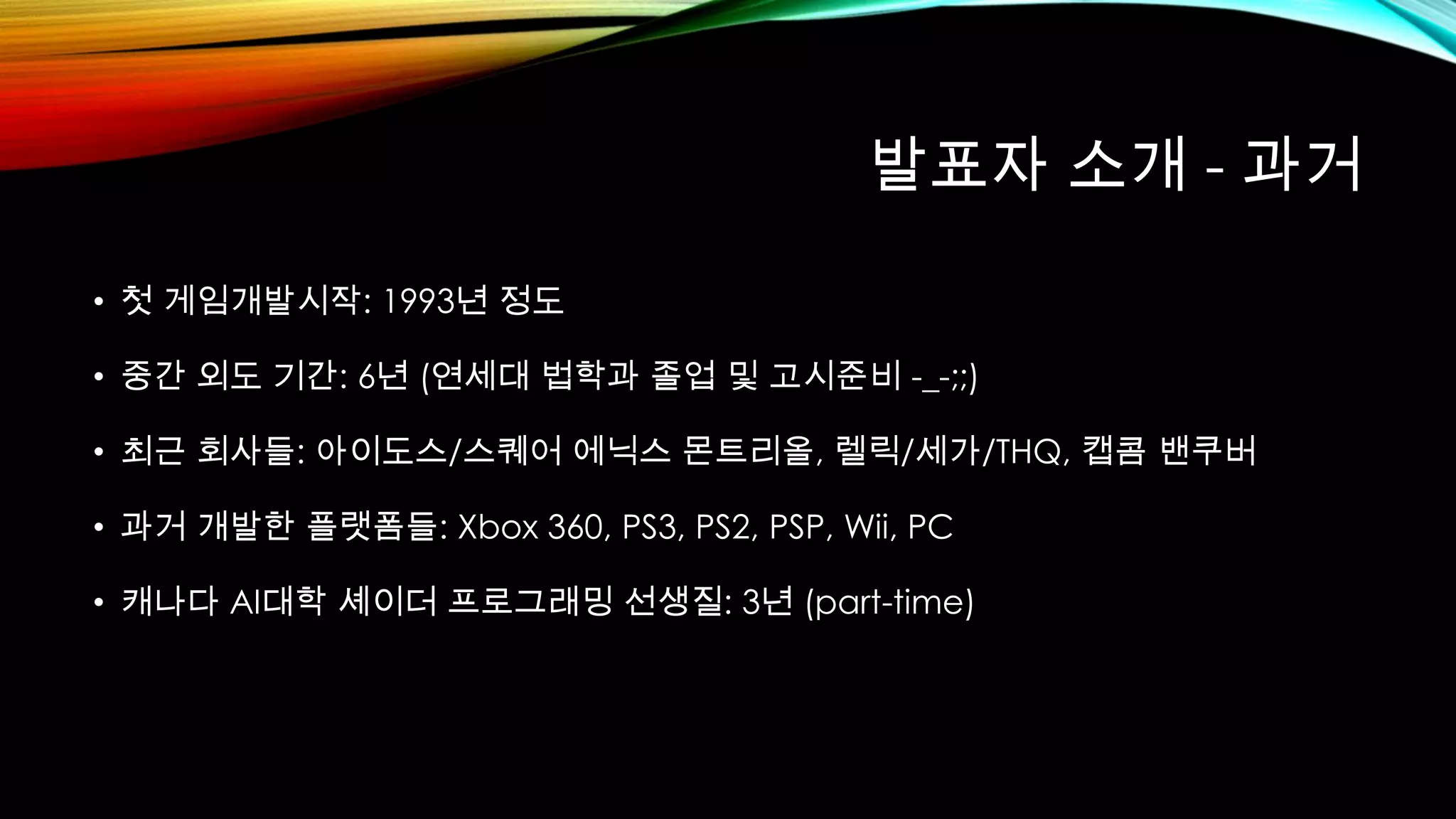 발표자 소개 - 과거
• 첫 게임개발시작: 1993년 정도
• 중간 외도 기간: 6년 (연세대 법학과 졸업 및 고시준비 -_-;;)
• 최근 회사들: 아이도스/스퀘어 에닉스 몬트리올, 렐릭/세가/THQ, 캡콤 밴쿠버
• 과거 개발한 플랫폼들: Xbox 360, PS3, PS2, PSP, Wii, PC
• 캐나다 AI대학 셰이더 프로그래밍 선생질: 3년 (part-time)
 