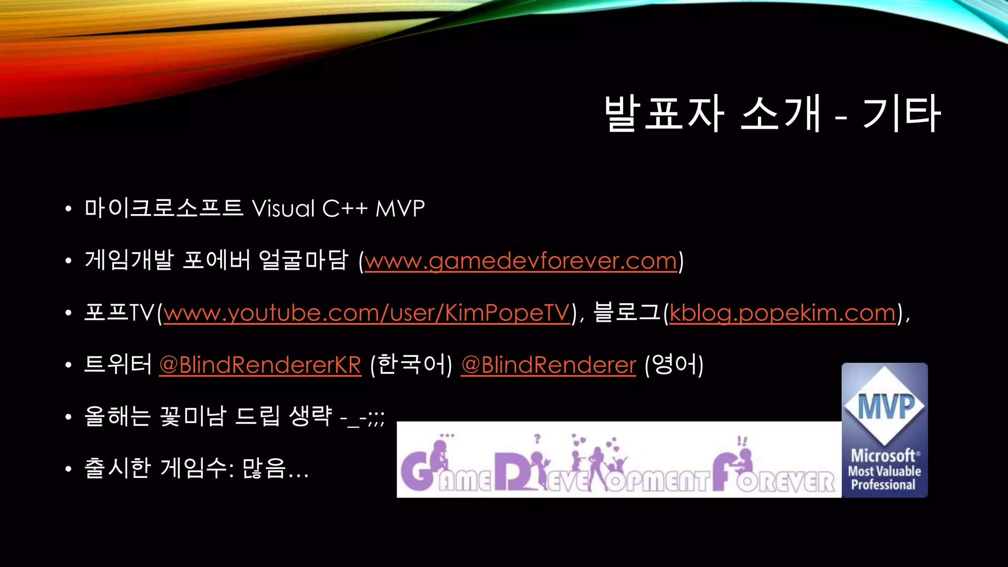 발표자 소개 - 기타
• 마이크로소프트 Visual C++ MVP
• 게임개발 포에버 얼굴마담 (www.gamedevforever.com)
• 포프TV(www.youtube.com/user/KimPopeTV), 블로그(kblog.popekim.com),
• 트위터 @BlindRendererKR (한국어) @BlindRenderer (영어)
• 올해는 꽃미남 드립 생략 -_-;;;
• 출시한 게임수: 많음…
 
