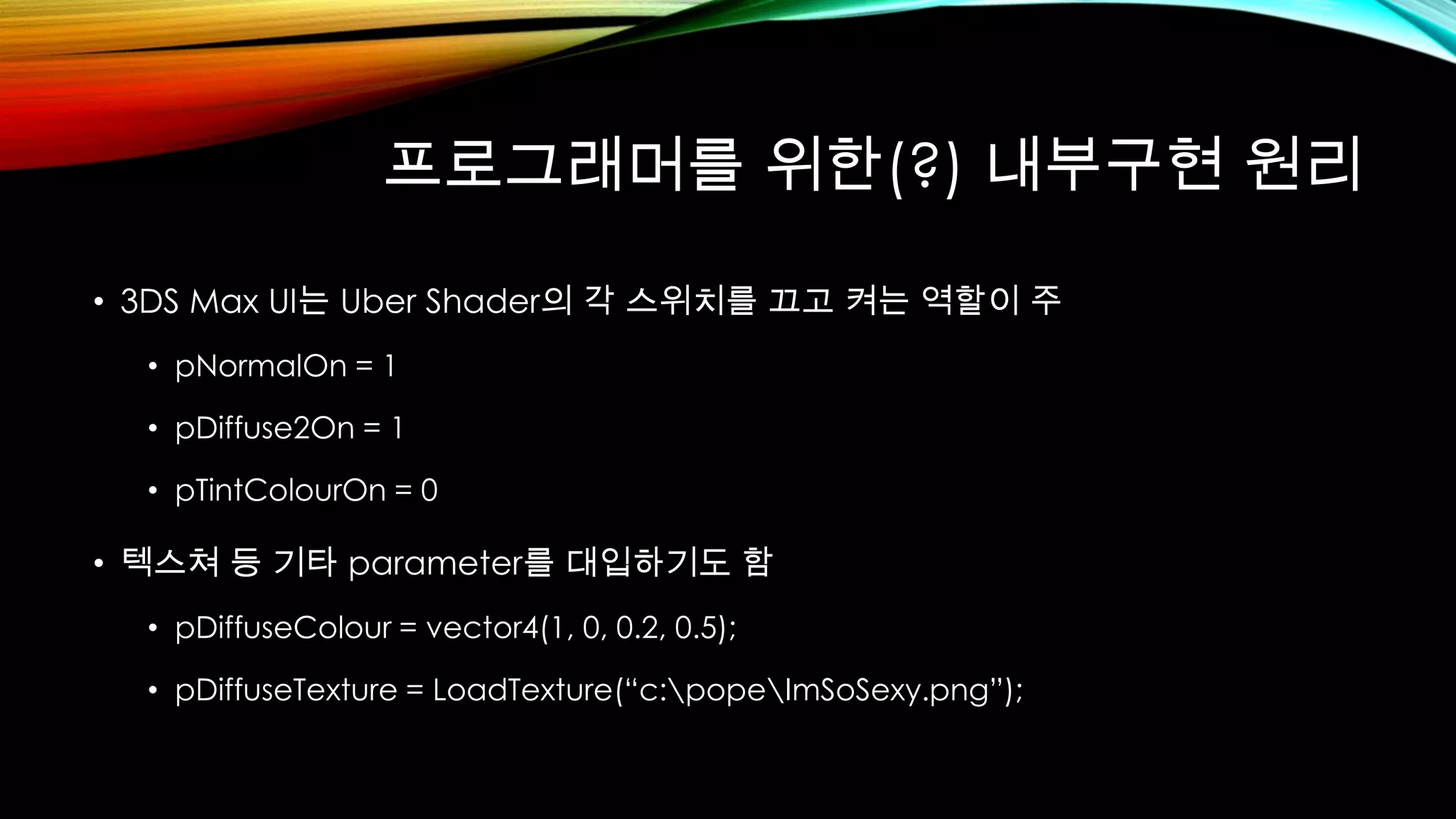 프로그래머를 위한(?) 내부구현 원리
• 3DS Max UI는 Uber Shader의 각 스위치를 끄고 켜는 역할이 주
• pNormalOn = 1
• pDiffuse2On = 1
• pTintColourOn = 0
• 텍스쳐 등 기타 parameter를 대입하기도 함
• pDiffuseColour = vector4(1, 0, 0.2, 0.5);
• pDiffuseTexture = LoadTexture(“c:popeImSoSexy.png”);
 