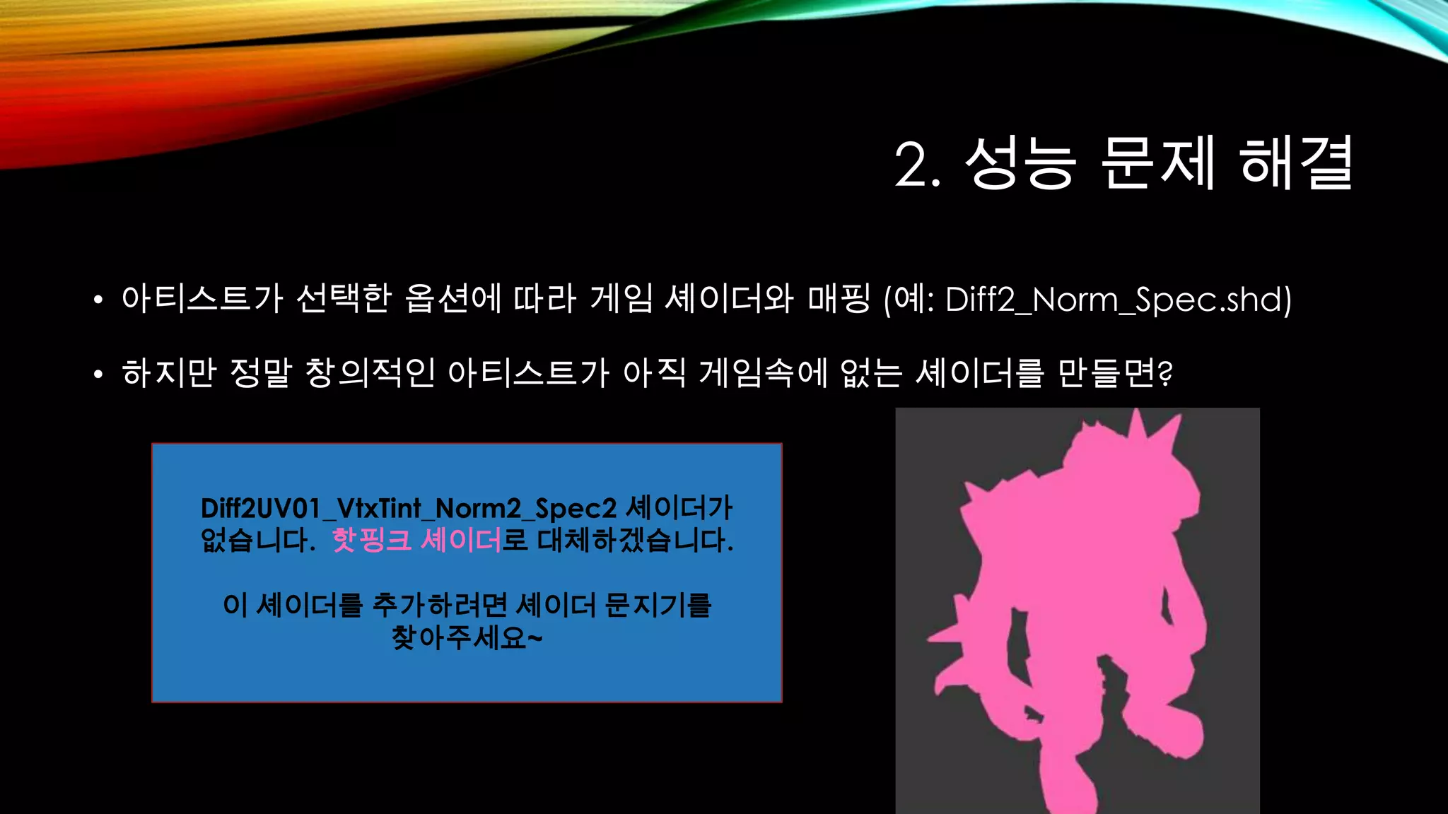 2. 성능 문제 해결
• 아티스트가 선택한 옵션에 따라 게임 셰이더와 매핑 (예: Diff2_Norm_Spec.shd)
• 하지만 정말 창의적인 아티스트가 아직 게임속에 없는 셰이더를 만들면?
Diff2UV01_VtxTint_Norm2_Spec2 셰이더가
없습니다. 핫핑크 셰이더로 대체하겠습니다.
이 셰이더를 추가하려면 셰이더 문지기를
찾아주세요~
 