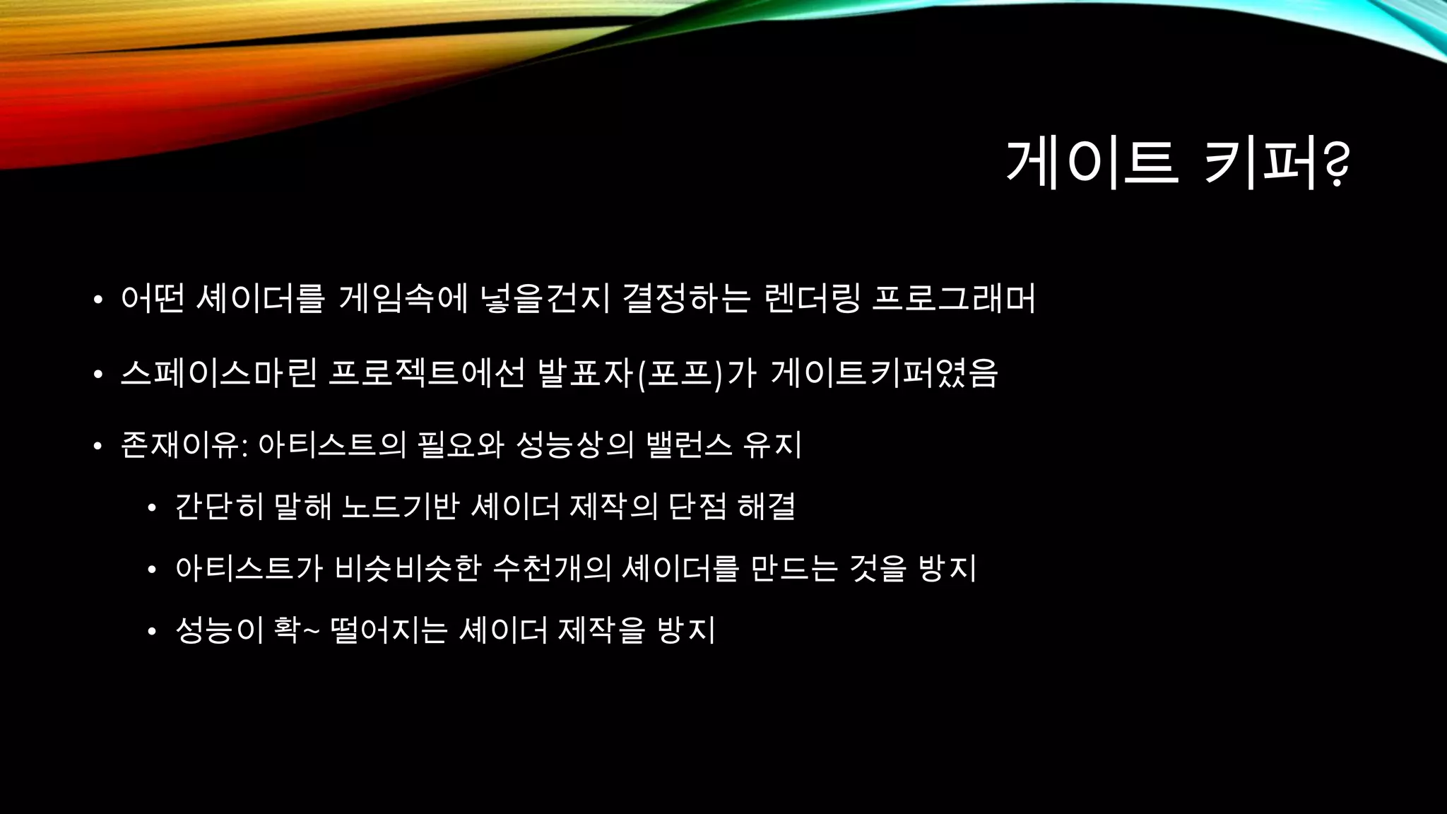 게이트 키퍼?
• 어떤 셰이더를 게임속에 넣을건지 결정하는 렌더링 프로그래머
• 스페이스마린 프로젝트에선 발표자(포프)가 게이트키퍼였음
• 존재이유: 아티스트의 필요와 성능상의 밸런스 유지
• 간단히 말해 노드기반 셰이더 제작의 단점 해결
• 아티스트가 비슷비슷한 수천개의 셰이더를 만드는 것을 방지
• 성능이 확~ 떨어지는 셰이더 제작을 방지
 