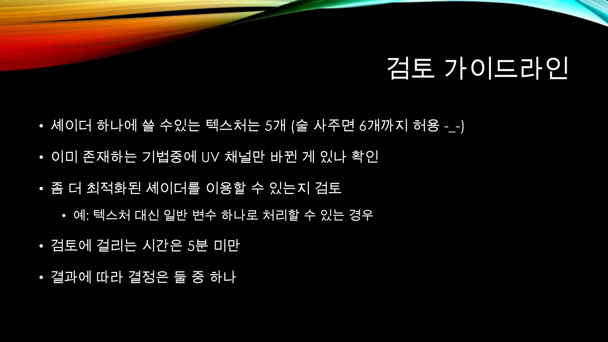 검토 가이드라인
• 셰이더 하나에 쓸 수있는 텍스처는 5개 (술 사주면 6개까지 허용 -_-)
• 이미 존재하는 기법중에 UV 채널만 바뀐 게 있나 확인
• 좀 더 최적화된 셰이더를 이용할 수 있는지 검토
• 예: 텍스처 대신 일반 변수 하나로 처리할 수 있는 경우
• 검토에 걸리는 시간은 5분 미만
• 결과에 따라 결정은 둘 중 하나
 