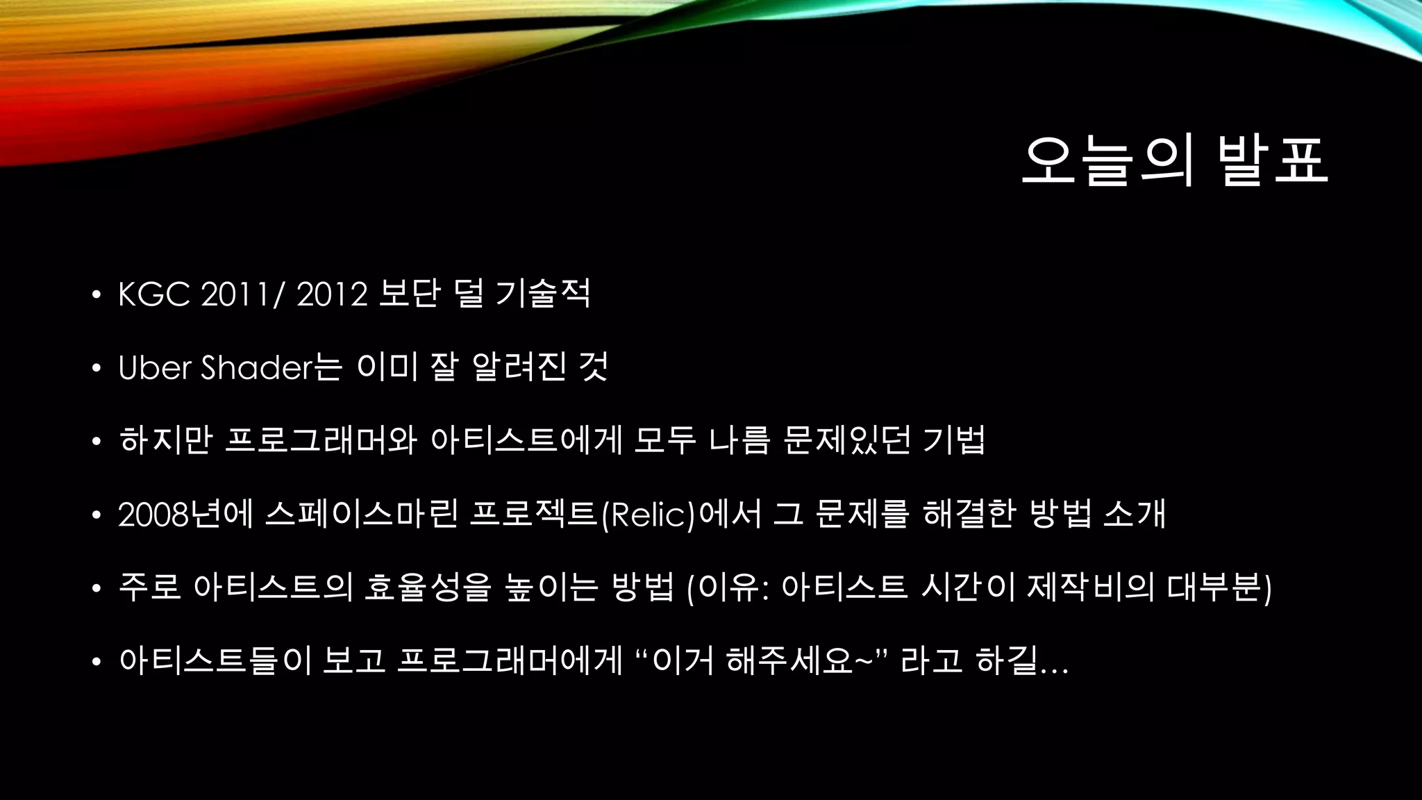 오늘의 발표
• KGC 2011/ 2012 보단 덜 기술적
• Uber Shader는 이미 잘 알려진 것
• 하지만 프로그래머와 아티스트에게 모두 나름 문제있던 기법
• 2008년에 스페이스마린 프로젝트(Relic)에서 그 문제를 해결한 방법 소개
• 주로 아티스트의 효율성을 높이는 방법 (이유: 아티스트 시간이 제작비의 대부분)
• 아티스트들이 보고 프로그래머에게 “이거 해주세요~” 라고 하길…
 