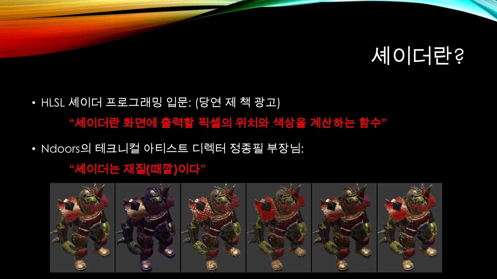 셰이더란?
• HLSL 셰이더 프로그래밍 입문: (당연 제 책 광고)
“셰이더란 화면에 출력할 픽셀의 위치와 색상을 계산하는 함수”
• Ndoors의 테크니컬 아티스트 디렉터 정종필 부장님:
“셰이더는 재질(때깔)이다”
 