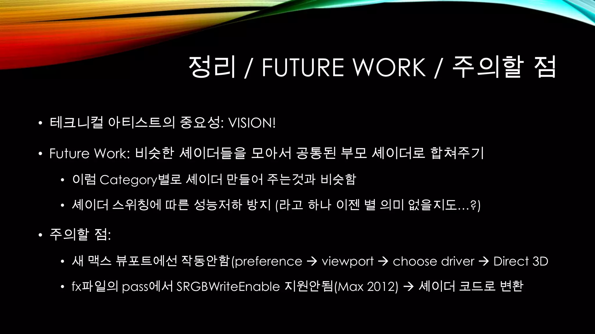 정리 / FUTURE WORK / 주의할 점
• 테크니컬 아티스트의 중요성: VISION!
• Future Work: 비슷한 셰이더들을 모아서 공통된 부모 셰이더로 합쳐주기
• 이럼 Category별로 셰이더 만들어 주는것과 비슷함
• 셰이더 스위칭에 따른 성능저하 방지 (라고 하나 이젠 별 의미 없을지도…?)
• 주의할 점:
• 새 맥스 뷰포트에선 작동안함(preference  viewport  choose driver  Direct 3D
• fx파일의 pass에서 SRGBWriteEnable 지원안됨(Max 2012)  셰이더 코드로 변환
 