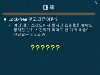 대책
 Lock-free 알고리즘이란?
− 여러 개의 쓰레드에서 동시에 호출했을 때에도
정해진 단위 시간마다 적어도 한 개의 호출이
완료되는 알고리즘.
11
??????
 
