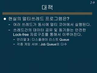 대책
 현실의 멀티쓰레드 프로그램은?
− 여러 쓰레드가 동시에 멀티 코어에서 실행된다.
− 쓰레드간의 데이터 공유 및 동기화는 안전한
Lock-free 자료구조를 통해서 이루어진다.
− 언리얼 3 : 디스플레이 리스트 Queue
− 각종 게임 서버 : Job Queue외 다수
2-9
 