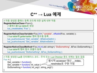 C++ → Lua 예제 
// 자동 생성된 클래스 등록 코드에 의한 실제 내부 작동 
RegisterNativeClass<Foo>(); 
// 클래스를 lua table로 생성 
lua_createtable( “Foo” ); 
RegisterNativeClassVariable<Foo,int>( “variable”, offsetof(Foo, variable) ); 
// lua table에 getter/setter 멤버 함수들 등록 
lua_pushcclosure( “Get_variable”, &NativeGetInt ); 
lua_pushcclosure( “Set_variable”, &NativeSetInt ); 
RegisterNativeClassMethod<Foo,int,int,std::string>( “DoSomething”, &Foo::DoSomething ); 
// lua table에 멤버 함수 호출자 등록 
lua_pushcclosure( “DoSomething”, &Foo_DoSomething ); 
// 자동 생성된 lua용 인터페이스 코드 - 주석 또는 Lua Checker 용도 외에는 필요 없음 
Foo = { 
Get_variable = function(), 
Set_variable = function( int_value ), 
DoSomething = function( int_arg1, string_arg2 ) 
} 
명시적 accessor 대신 __index, 
__newindex로 구현 가능 
 