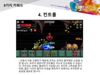 4. 컨트롤 
8가지 키워드 
- 이동이 자동 진행하기 때문에 유저는 공격과 물약에만 신경을 쓰 
면 됩니다. 유저가 원한다면 컨트롤은 극도로 단순해질 수 있습니 
다. 아무것도 안해도 플레이가 가능합니다. 하지만 고득점을 얻기 
위해, 짧은 시간의 클리어 타임을 획득하기 위해서는 부지런한 손 
놀림을 필요로 합니다. 
 