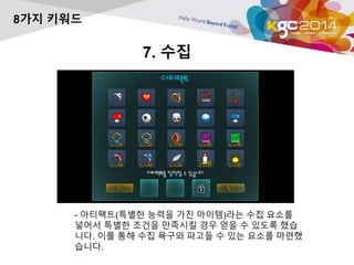 7. 수집 
8가지 키워드 
- 아티팩트(특별한 능력을 가진 아이템)라는 수집 요소를 
넣어서 특별한 조건을 만족시킬 경우 얻을 수 있도록 했습 
니다. 이를 통해 수집 욕구와 파고들 수 있는 요소를 마련했 
습니다. 
 