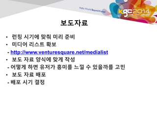 보도자료 
• 런칭 시기에 맞춰 미리 준비 
• 미디어 리스트 확보 
- http://www.venturesquare.net/medialist 
• 보도 자료 양식에 맞게 작성 
- 어떻게 하면 유저가 흥미를 느낄 수 있을까를 고민 
• 보도 자료 배포 
- 배포 시기 결정 
 