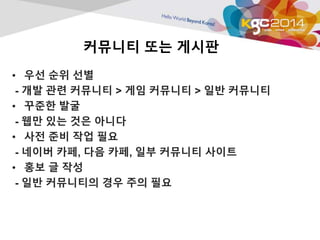 커뮤니티 또는 게시판 
• 우선 순위 선별 
- 개발 관련 커뮤니티 > 게임 커뮤니티 > 일반 커뮤니티 
• 꾸준한 발굴 
- 웹만 있는 것은 아니다 
• 사전 준비 작업 필요 
- 네이버 카페, 다음 카페, 일부 커뮤니티 사이트 
• 홍보 글 작성 
- 일반 커뮤니티의 경우 주의 필요 
 