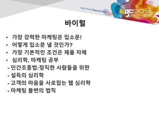 바이럴 
• 가장 강력한 마케팅은 입소문! 
• 어떻게 입소문 낼 것인가? 
• 가장 기본적인 조건은 제품 자체 
• 심리학, 마케팅 공부 
- 인간조종법:정직한 사람들을 위한 
- 설득의 심리학 
- 고객의 마음을 사로잡는 웹 심리학 
- 마케팅 불변의 법칙 

