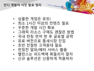 ‘03 
정 리 
인디 개발자 서밋 발표 정리 
• 심플한 게임은 로또! 
• 최소 1시간 이상의 컨텐츠 필요 
• 꾸준한 개발 시간 확보 
• 그래픽 리소스 구매도 괜찮은 방법 
• 국내 런칭 먼저 한 후 글로벌 공략 
• 유료 버전으로 틈새시장 진입 
• 초반 친절한 고객응대 필요 
• 런칭전 알파/베타 서비스 활용 
• 밸런스는 피드백에 휘둘리지 말자 
• 신규 솔루션은 신중하게 적용하자 
 
