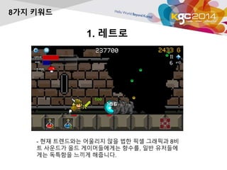 1. 레트로 
8가지 키워드 
- 현재 트렌드와는 어울리지 않을 법한 픽셀 그래픽과 8비 
트 사운드가 올드 게이머들에게는 향수를, 일반 유저들에 
게는 독특함을 느끼게 해줍니다. 
 