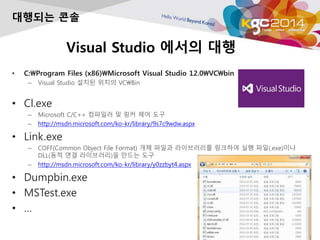 Visual Studio ??? ??
? C:Program Files (x86)Microsoft Visual Studio 12.0VCbin
C Visual Studio ??? ??? VCBin
? Cl.exe
C Microsoft C/C++ ???? ? ?? ?? ??
C http://msdn.microsoft.com/ko-kr/library/9s7c9wdw.aspx
? Link.exe
C COFF(Common Object File Format) ?? ??? ?????? ???? ?? ??(.exe)??
DLL(?? ?? ?????)? ??? ??
C http://msdn.microsoft.com/ko-kr/library/y0zzbyt4.aspx
? Dumpbin.exe
? MSTest.exe
? 
???? ??
 