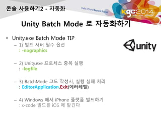 Unity Batch Mode ? ?????
? Unity.exe Batch Mode TIP
C 1) ?? ?? ?? ??
: -nographics
C 2) Unity.exe ???? ?? ??
: -logfile
C 3) BatchMode ?? ???, ?? ?? ??
: EditorApplication.Exit(????)
C 4) Windows ?? iPhone ??? ????
: x-code ??? iOS ? ???
?? ????2 - ???
 