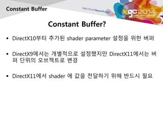 Constant Buffer? 
Constant Buffer 
 DirectX10부터 추가된 shader parameter 설정을 위한 버퍼 
 DirectX9에서는 개별적으로 설정했지만 DirectX11에서는 버 
퍼 단위의 오브젝트로 변경 
 DirectX11에서 shader 에 값을 전달하기 위해 반드시 필요 
 