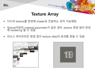 Texture Array 
Etc. 
 다수의 texture를 한번에 shader로 전달하는 것이 가능해짐 
 Texture이외의 material parameter가 같은 경우, texture 변경 없이 한번 
에 rendering 할 수 있음 
 리소스 파이프라인 변경 없이 texture atlas의 효과를 얻을 수 있음 
 