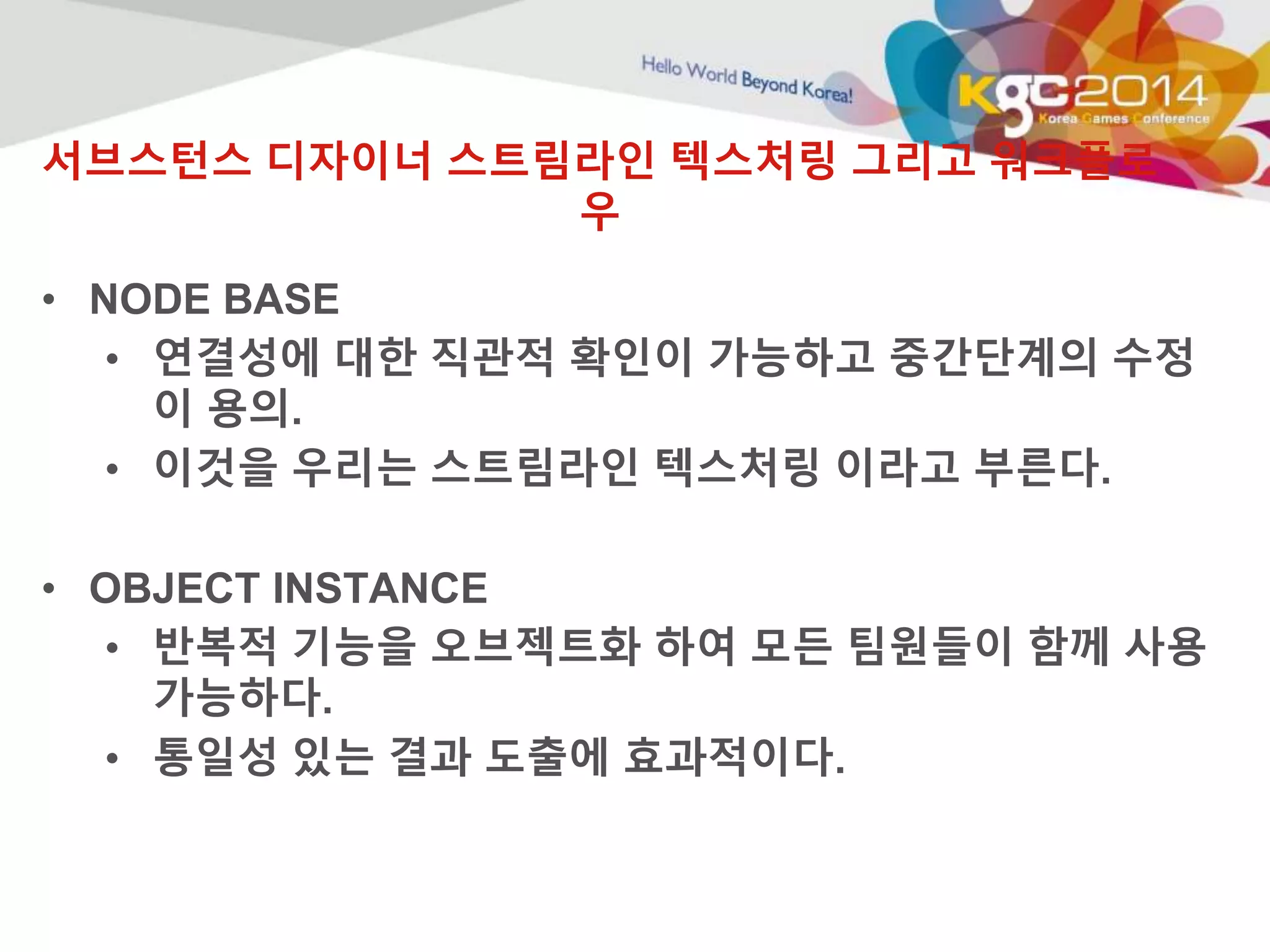 서브스턴스 디자이너 스트림라인 텍스처링 그리고 워크플로 
우 
• NODE BASE 
• 연결성에 대한 직관적 확인이 가능하고 중간단계의 수정 
이 용의. 
• 이것을 우리는 스트림라인 텍스처링 이라고 부른다. 
• OBJECT INSTANCE 
• 반복적 기능을 오브젝트화 하여 모든 팀원들이 함께 사용 
가능하다. 
• 통일성 있는 결과 도출에 효과적이다. 
 